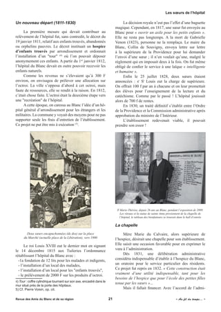 Un nouveau départ (1811-1830)
La première mesure qui devait contribuer au
relèvement de l’hôpital fut, sans contredit, le décret du
19 janvier 1811, relatif aux enfants trouvés, abandonnés
ou orphelins pauvres. Le décret instituait un hospice
d’enfants trouvés par arrondissement et ordonnait
l’installation d’un "tour" (4)
où l’on pouvait déposer
anonymement ces enfants. A partir du 1er
janvier 1812,
l’hôpital du Blanc devait en outre pouvoir recevoir les
enfants naturels.
Comme les revenus ne s’élevaient qu’à 300 F
environ, on envisagea de prélever une allocation sur
l’octroi. La ville s’opposa d’abord à cet octroi, mais
faute de ressources, elle se rendit à la raison. En 1812,
c’était chose faite. L’octroi était la deuxième étape vers
une "recréation" de l’hôpital.
A cette époque, on caressa au Blanc l’idée d’un hô-
pital général d’arrondissement pour les étrangers et les
militaires. La commune y voyait des moyens pour ne pas
supporter seule les frais d’entretien de l’établissement.
Ce projet ne put être mis à exécution (5)
.
Deux sœurs encapuchonnées (de dos) sur la place
du Marché (actuelle place de la Libération), vers 1900
Le roi Louis XVIII eut le dernier mot en signant
le 14 décembre 1815 aux Tuileries l’ordonnance
rétablissant l’hôpital du Blanc avec :
-1a fondation de 12 lits pour les malades et indigents,
- l’installation d’un local des malades,
- l’installation d’un local pour les "enfants trouvés",
- le prélèvement de 2000 F sur les produits d’octroi.
4) Tour : coffre cylindrique tournant sur son axe, encastré dans le
mur situé près de la porte des hôpitaux.
5) Cf. Pierre Voisin, op. cit.
La décision royale n’eut pas l’effet d’une baguette
magique. Cependant, en 1817, une sœur fut envoyée au
Blanc pour « ouvrir un asile pour les petits enfants ».
Elle ne resta pas longtemps. A la mort de Gabrielle
Venon (1823), personne ne la remplaça. Le maire du
Blanc, Collin de Souvigny, envoya lettre sur lettre
à la supérieure de la Providence pour lui demander
l’envoi d’une sœur ; il n’en voulait qu’une, malgré le
règlement qui en imposait deux à la fois. On fut même
obligé de confier le service à une laïque « intelligente
et humaine ».
Enfin le 25 juillet 1828, deux sœurs étaient
annoncées : sr
St
Louis eut la charge de supérieure.
On offrait 100 f par an à chacune et on leur promettait
des élèves pour l’enseignement de la lecture et du
catéchisme. Comme par le passé ! L’hôpital jouissait
alors de 700 f de rentes.
En 1830, un traité définitif s’établit entre l’Ordre
de la Providence et la Commission administrative après
approbation du ministre de l’Intérieur.
L’établissement redevenait viable, il pouvait
prendre son essor !
Sr
Marie-Thérèse, depuis 26 ans au Blanc, pendant l’exposition de 2009.
Les vitraux et la statue de sainte Anne proviennent de la chapelle de
l’hôpital, le tableau des bienfaiteurs se trouvait dans le hall d’entrée
La chapelle
Mère Marie du Calvaire, alors supérieure de
l’hospice, désirait une chapelle pour son établissement.
Elle saisit une occasion favorable pour en exprimer le
vœu à l’administration.
Dès 1831, une délibération administrative
considéra indispensable d’établir à l’hospice du Blanc,
un oratoire pour le service particulier des résidents.
Ce projet fut repris en 1832. « Cette construction était
vraiment d’une utilité indispensable, tant pour les
besoins de l’hospice que pour l’école des petites filles
tenue par les sœurs »...
Mais il fallait financer. Avec l’accord de l’admi-
Revue des Amis du Blanc et de sa région	 21	 	 « Au fil du temps... »
Les sœurs de l’hôpital
 