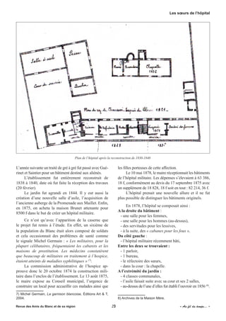 L’année suivante un traité de gré à gré fut passé avec Gué-
rinet et Saintier pour un bâtiment destiné aux aliénés.
L’établissement fut entièrement reconstruit de
1838 à 1840, date où fut faite la réception des travaux
(20 février).
Le jardin fut agrandi en 1844. Il y eut aussi la
création d’une nouvelle salle d’asile, l’acquisition de
l’ancienne auberge de la Promenade aux Maillet. Enfin,
en 1875, on acheta la maison Brunet attenante pour
8500 f dans le but de créer un hôpital militaire.
Ce n’est qu’avec l’apparition de la caserne que
le projet fut remis à l’étude. En effet, un sixième de
la population du Blanc était alors composé de soldats
et cela occasionnait des problèmes de santé comme
le signale Michel Germain : « Les militaires, pour la
plupart célibataires, fréquentaient les cabarets et les
maisons de prostitution. Les médecins constatèrent
que beaucoup de militaires en traitement à l’hospice,
étaient atteints de maladies syphilitiques » (7)
.
La commission administrative de l’hospice ap-
prouve donc le 20 octobre 1874 la construction mili-
taire dans l’enclos de l’établissement. Le 13 août 1875,
le maire expose au Conseil municipal, l’urgence de
construire un local pour accueillir ces malades ainsi que
7) Michel Germain, La garnison blancoise, Éditions Art & T,
2004.
les filles porteuses de cette affection.
Le 10 mai 1878, le maire réceptionnait les bâtiments
de l’hôpital militaire. Les dépenses s’élevaient à 63 386,
18 f, conformément au devis du 17 septembre 1875 avec
un supplément de 18 828, 18 f soit en tout : 82 214, 36 f.
L’hôpital prenait une nouvelle allure et il ne fut
plus possible de distinguer les bâtiments originels.
En 1878, l’hôpital se composait ainsi :
A la droite du bâtiment :
- une salle pour les femmes,
- une salle pour les hommes (au-dessus),
- des servitudes pour les lessives,
- à la suite, des « cabanes pour les fous »,
Du côté gauche :
- l’hôpital militaire récemment bâti,
Entre les deux se trouvaient :
- 1 parloir,
- 1 bureau,
- le réfectoire des sœurs,
- dans la cour : la chapelle.
A l’extrémité du jardin :
- 4 classes communales,
- l’asile faisait suite avec sa cour et ses 2 salles,
- au-dessus de l’une d’elles fut établi l’ouvroir en 1856 (8)
.
8) Archives de la Maison Mère.
Plan de l’hôpital après la reconstruction de 1830-1840
Revue des Amis du Blanc et de sa région	 	 23	 	 « Au fil du temps... »
Les sœurs de l’hôpital
 