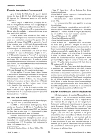 L’hospice des enfants et l’enseignement
Avec le traité de 1830, tous les espoirs étaient
permis. Un legs de 20 000 f dû à la bienfaisance de
M. Legrand de Châteauroux ajouta un réel souffle
d’espérance.
Tout au long de ce XIXe
siècle, l’hospice des en-
fants et l’enseignement semblent avoir occupé une place
essentielle dans l’établissement hospitalier du Blanc.
De 1830 à 1882, on relève 42 sœurs enseignantes,
14 aux soins des malades !... et une dizaine de sœurs
pour les services généraux.
En 1829, Mère St
Jean de la Croix fit d’abord la
classe aux enfants pauvres et bientôt les deux religieuses
virent avec satisfaction se presser les petites filles à
instruire… Il y en eut 80 en 1832, ce qui motiva l’appel
d’une troisième sœur en 1833, puis d’une quatrième en
1842.... Le chiffre s’éleva à plus de 200 en 1848 et à
120 élèves pour une seule classe en 1857 !
Les classes se multiplièrent : un asile (= classe
maternelle) et 4 classes élémentaires. De plus en 1856,
sr
Ste
Hyacinthe inaugura un "ouvroir" de chemiserie
pour hommes dans le but de procurer du travail rétribué
aux jeunes filles et adolescentes. Il rendit de grands
services à la population ouvrière lors du fonctionnement
de la filature. Le directeur Giberton accorda même une
subvention de 150 f aux sœurs.
L’enseignement dispensé était en partie gratuit, mais
0,75 f était demandé aux élèves qui pouvaient payer.
En 1864, les 26 et 27 octobre, il y eut à Saint-Génitour
la bénédiction de trois autels par les évêques de Bourges, de
Limoges et d’Angoulême. A cette occasion, note Constan-
tin Gaudon dans l’Histoire du Blanc, « il y eut de grandes
festivités et processions, les jeunes filles élevées à l’hôpital
se faisaient remarquer par leurs costumes blancs et leurs
petites bannières blanches et roses » (9)
.
C’est en 1882, à la fin de l’année scolaire, que
Mère St
Macaire (alors supérieure de l’établissement)
reçut notification de la laïcisation des classes qui durent
être transférées à l’extérieur.
Les soins aux malades
L’enseignement semble prioritaire à cette époque,
mais il y avait aussi le service des malades.
En 1815, le rétablissement de l’hôpital du Blanc
stipule une fondation de 12 lits et l’installation d’un
local des malades.Acela s’ajoute en 1849, une chambre
des fous, dans la cour, et en 1851, deux chambres pour
les incurables et un dortoir pour les femmes...
Parmi les premières sœurs soignantes on note :
- Sœur Ste
Scolastique. Elle fut employée dans le service
hospitalier. S’il y avait quelques malades répugnantes
ou contagieuses, sr
Ste
Scolastique était toujours prête
même en dehors de son service,
9) Constantin Gaudon, Histoire du Blanc, 1868, p. 128.
- Sœur Ste
Geneviève : elle se distingua lors d’une
épidémie de choléra.
- Sœur Marie St
Vincent : son service était très bien tenu
avec une propreté impeccable.
On relève ainsi 14 sœurs au service des malades
avant 1882.
Les sœurs surent se faire aussi apprécier au service
des militaires :
- Sœur Ste
Dosithée fut envoyée à leur service dès 1873.
Elle était pleine d’attentions. Elle mourut le 8 novembre
1885 dans sa 72e
année et sa 46e
de religion. Sa sépulture
eut lieu au Blanc et une foule immense y assista,
- Sœur St
Sébastien de 1886 à 1887,
- Sœur Marie Florentine en 1895,
- Sœur Marie Clémentine de 1895 à 1900,
- Sœur Ste
Luce. Le 17 septembre 1900, elle revenait
au Blanc pour y prendre à l’hôpital le service des
militaires. Son bon esprit, sa bonté, son dévouement la
feront bientôt aimer de toutes ses sœurs et de ses chers
malades comme elle les appelait. Le jour de Noël 1901,
elle sentit des frissons et fut prise d’une fièvre qui, dès
le début, lui enleva toutes ses forces. Les médecins
finirent par reconnaître des accès de typhoïde et dirent
qu’il y avait peu d’espoir de sauver la bonne sœur. Le 5
janvier 1901, elle expira doucement. Elle était dans sa
34e
année et sa 11e
de religion.
	 Toute la garnison s’associa au deuil des religieuses
et les soldats, par l’intermédiaire de leurs chefs, offrirent
des couronnes à l’humble sœur qui les soignait avec la
tendresse et le dévouement d’une mère. La garnison tout
entière avec ses chefs ; colonel et commandant en tête,
assista en tenue à la sépulture. Il était beau et touchant de
les voir défiler en faisant respectueusement le salut mi-
litaire devant sa tombe. Le major lui-même fit son éloge
en ville dans plusieurs maisons. Une feuille locale, se
faisant l’écho du public, consacra une de ses colonnes à
faire l’éloge du dévouement de la bonne sœur (10)
.
Sœur Ste
Hyacinthe : une personnalité attachante
Elle était originaire de Mazé en Maine-et-Loire. En
1832, âgée de 22 ans, elle est envoyée au Blanc comme
supérieure de la Communauté avec la responsabilité
de l’Hospice. En ce temps-là, on ne voyageait pas
facilement, les diligences étaient rares et la plus grande
partie du parcours devait s’effectuer à cheval. Le brave
homme qui avait été choisi pour l’accompagner n’était
pas fort expérimenté. Il prit un chemin de traverse et
s’égara. A 10 h du soir, sr
Ste
Hyacinthe et son guide
erraientàl’aventuredansunboisqu’ilfallaitabsolument
traverser. L’orage grondait, la pluie tombait, seuls les
éclairs éclairaient le sentier. Le cheval était effrayé et
la sœur se mourait de peur sans oser descendre de la
monture que le pauvre conducteur tenait par la bride
en s’efforçant de l’amadouer pour la faire avancer.
10) Archives de la Maison Mère.
Les sœurs de l’hôpital
« Au fil du temps... »	 	 	 24 	 Revue des Amis du Blanc et de sa région
 