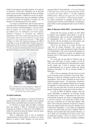 Enfin la sœur aperçut une petite lumière, ils en prirent
la direction. C’était bien l’hôtellerie où ils devaient
passer la nuit. Ils arrivèrent épuisés de faim, de fatigue
et trempés par la pluie. L’hôtelier les reçut avec bonté ;
il conduisit la bonne sœur dans une chambre et alluma
le feu et quand elle fut restaurée et couchée, on vint
chercher ses vêtements pour les faire sécher.
Le voyage se termina bien, mais la jeune sœur fut
accueillie assez froidement par l’administration. Quand
on la vit à l’œuvre, on lui fit confiance. « Son port noble,
plein de dignité, les traits réguliers de son visage,
qui reflétait une vive intelligence, une bonté exquise,
attiraient l’attention et suscitaient des réflexions
imprudentes.Alors elle s’entoura de précautions, elle ne
sortit jamais seule sans être revêtue de sa cape, tenant
toujours ses yeux modestement baissés ! » Elle quitta
Le Blanc en 1837, fut supérieure générale de 1838 à
1850. Elle y revint de 1854 à 1873, comme supérieure.
Elle fonda l’ouvroir en 1856 en confiant la direction à sr
St
Léon, ouvroir de chemiserie dans le but de procurer
du travail rétribué aux jeunes filles adolescentes.
1955 : sr
Thomas de Jésus (aux contagieux), sr
Angèle de St
Dominique (lingerie), mère Marie Edouard, sr
Ste
Charité
(cuisine). Au premier plan, sr
Yvonne (à la médecine) et
sr
Ste
Lucienne (aux soins des opérés)
Un Noël inattendu
En Berry, à cette époque, à l’occasion de Noël, on
mettait sur le lit des enfants, un noëlet, sorte de gâteau
dont la forme ressemblait plus ou moins à un enfant !
Ce Noël-là, les jeunes filles du Blanc voulurent
faire une surprise à Mère Ste
Hyacinthe qui aimait
beaucoup les enfants et l’idée leur vint d’habiller un
noëlet à la sortie de la messe de minuit. Ainsi les sœurs
auraient, elles aussi, leur noëlet.
Elles le déposèrent dans le tour et sonnèrent
vigoureusement avant de partir en courant. Les sœurs
allaient se mettre à table. Surprise, car cela arrivait
rarement, Mère Ste
Hyacinthe dit : « C’est un Jésus que
le Bon Dieu nous envoie, qu’il soit le bienvenu, l’heure
ne pouvait être mieux choisie !  » Et elle s’empressa
d’aller au tour. « Mais qu’est-ce que cela ? Ce n’est pas
un enfant, c’est un monstre ! » Elle n’osait le toucher…
Les sœurs accoururent et regardant de plus près, on
reconnut que le monstre était inoffensif. Le lendemain,
jeunes filles et sœurs partagèrent dans la joie le fameux
noëlet !
Mère St
Macaire (1835-1901) : une femme forte
Quand elle fut envoyée au Blanc en 1875, Mère
St
Macaire resta stupéfaite d’être placée à la tête de
cet établissement, alors un des plus considérables de
la Congrégation. Elle s’y soumit religieusement. A
son arrivée, elle fut accueillie avec bienveillance par
l’administration et avec cordialité par ses sœurs.
Elle fit de son mieux et ce mieux fut bien. En
vraie fille de Jeanne Delanoue, elle n’aurait pas
changé un iota à la règle pratiquant la Sainte Pauvreté
et le détachement. Elle avait un grand dévouement et
était toujours la première à la peine. La réputation du
prochain était à l’abri quand elle était présente à une
conversation.
Il y avait sept ans que Mère St
Macaire était au
Blanc, tout allait pour le mieux, lorsque à la fin de
1882, elle reçut notification de la laïcisation des classes
qu’elle aimait tant. C’était le premier coup porté
au démembrement de sa maison fondée par Jeanne
Delanoue elle-même. Ce fut un moment terrible, il
fallait agir…
Elle se met en campagne afin de trouver un asile
et des ressources pour la création d’une école libre...
Monsieur le baron de Villeneuve prend la tête d’une
souscription. Tous les deux cherchent un local conve-
nable pour quatre classes… Ils réussissent : l’école pri-
maire s’installera chez madame Hérault de la Véronne
en attendant la construction des classes rue de Ruffec
en 1883. Six mois plus tard, l’ouvroir est aussi prié de
quitter l’établissement et peu après l’asile lui-même…
Le cœur de Mère St
Macaire saignait, mais des
cœurs charitables se dilatèrent. Un nouveau terrain
est acheté pour l’Asile (= maternelle) rue Faye et les
constructions destinées aux classes s’augmentent pour
y recevoir l’ouvroir. Il ne restait plus à Mère St
Ma-
caire que la direction de son cher petit hôpital. Mais
hélas ! elle n’était pas au bout de ses épreuves. Satan se
trouva des adeptes parmi les nouveaux membres de la
Commission hospitalière ; il en résulta une déplorable
scission. On parla même de laisser l’hôpital. Mère St
Macaire, qui les gênait dans leurs projets infernaux, se
vit en butte aux contradictions de toutes sortes, mais
ne perdit pas courage. « Dieu m’a toujours secouru à
temps » disait-elle. Elle tint tête à l’ennemi, combattit,
Revue des Amis du Blanc et de sa région	 	 25	 	 « Au fil du temps... »
Les sœurs de l’hôpital
 