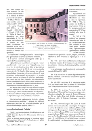 était alors chargée des
salles militaires. Elle sera
d’ailleurs honorée en 1917
de la médaille de bronze
pour les services rendus,
- Sr
Marie-Albine était
aussi pour les soins aux
militaires (1901-1919),
- Sr
Marie Corentin
(1911-1921), sr
Ste
Chantal (1914-1915),
sr
St
Louis (1917-1918)
et sr
Félix de Valois se
dévouaient aux soins
des malades. Sr
Félix de
Valois, particulièrement,
fit preuve du plus
grand dévouement au
détriment de sa santé  ;
elle recevra, elle aussi, la
médaille d’honneur des
épidémies,
- Sr
St
Ernest fut d’abord garde-malade à domicile puis
plus spécialement au service des femmes incurables,
- Sr
St
Géréon s’activait à la lingerie, tandis que sr
Francis de Jésus aidait à la cuisine.
« Quand un convoi de blessés est signalé, c’est un
grand travail : va-et-vient avec l’hôpital mixte pour
le service de stérilisation, lits à faire, préparatifs de
toutes sortes… A partir de 8 h du soir on peut attendre
le convoi... Oh ! Le lugubre débarquement que celui de
ces malades et blessés aux vêtements collés par le sang
et la boue, parfois mangés de vermines… Le dernier
arrivage avait été terrible par la saleté des malheureux,
plus encore que par leurs blessures. Les pieds surtout
étaient dans un tel état qu’il fallait couper les souliers et
mettre le tout dans un bain pour décoller les chaussettes
qui tombaient alors en lambeaux avec la peau…
Nos majors sont chargés du triage. Ils vont à la gare
avec les infirmiers et les autos d’ambulance recevoir
les blessés qui seront répartis entre les trois hôpitaux :
les blessés à la Croix-Rouge et au collège, les malades
à l’hôpital mixte qui a des pavillons d’isolement ... »
Ainsi s’exprime mademoiselle d’Airoles relatant
ce temps de guerre au Blanc (14)
. Chaque lieu d’hôpital
devait donc faire face aux diverses situations qui se
présentaient à chaque nouveau convoi (15)
.
La modernisation de l’hôpital
En1937,onconstruisitunpavillond’isolement,une
14) Cf. Geneviève Duhamelet, Mlle d’Airoles, Éditions de
l’UCSS, 1950.
15) Sur la Seconde Guerre mondiale, cf. du même auteur,
"Des sœurs dans la tourmente", Au fil du temps..., n° spécial
1, novembre 2009, p. 45 sq.
clinique chirurgicale et
la maternité.
Il y avait alors huit
religieuses ; mère Marie
Madeleine de Jésus
y était la supérieure.
De 1952 à 1962, les
entrées ont doublé, les
interventions triplé et
les accouchements ont
augmenté de 50 %.Tout
semblait aller pour le
mieux !
De 1965 à 1970,
l’effectif du personnel
hospitalier est passé de
64 à 95 personnes avec
des créations de nou-
veaux postes : anesthé-
siste, ophtalmologiste,
gynécologue et internes.
En1966 :construc-
tion de services généraux : cuisine, lingerie, chaufferie,
réfectoire et deux pavillons de dépannage de 34 et 24
lits.
En 1970 : rénovation des bâtiments qui logeaient
la chirurgie. Création de nouveaux services (médecine,
consultations externes, électrocardiographie, nouvelle
maternité).
A la suite de ces transformations le nombre de lits
passa de 140 en 1965 à 250.
En 1971, une maison de retraite dépendant de l’hô-
pital fut construite à la Cubissole sur un terrain apparte-
nant à la commune.
En juin 1982, ouverture de la maison de retraite
de la rue Saint-Lazare, dans les locaux de l’hôpital an-
cien : 50 pensionnaires plus 10 convalescents.
En 1977, il y avait eu l’ouverture d’une école
d’infirmières. Sr
Jeanne d’Arc Soamanpionna, première
infirmière malgache des sœurs de Jeanne Delanoue,
y a fait ses études. Une école d’aides soignantes fut
également créée. Sr
Solange Fonteneau y participa
activement.
En 1981, l’hôpital comptait 226 agents. Il était le
premier employeur de la ville. On comptait 50 lits pour
le service de médecine avec 2 médecins, 50 lits pour la
chirurgie avec 2 chirurgiens, 6 lits pour l’ophtalmologie
avec un ophtalmologue, 19 lits pour la maternité avec
un gynécologue, 50 lits pour les moyens et longs sé-
jours au Pavillon Thomassin, 140 lits de maison de re-
traite : 80 à la Cubissole, 60 rue Saint-Lazare. Une unité
de radiologie était à la disposition de tous les services.
Cour de l’hôpital dans les années 50 : à droite l’aile donnant sur la rue
Saint-Lazare ; au centre, la clinique
(à l’emplacement de l’ancien hôpital militaire) ;
à gauche, partie de la chapelle
Revue des Amis du Blanc et de sa région	 27	 	 « Au fil du temps... »
Les sœurs de l’hôpital
 