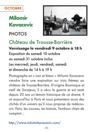 Milomir
Kovacevic
PHOTOS
- 25 -
Photographe en « noir et blanc » Milomir Kovacevic
viendra faire une exposition sur trois thèmes au
château de Trousse-Barrière. D’origine Bosniaque et
natif de Sarajevo, il a vécu la guerre et est resté
depuis 20 ans un témoin historique de ce drame. Il
vit aujourd’hui à Paris et nous présentera aussi des
clichés d’un univers qu’il nous propose de redécou-
vrir, Paris, les courses, les bistrots, Tambour chien de
comptoir…
http://www.milomirkovacevic.com/
Château de Trousse-Barrière
Vernissage le vendredi 9 octobre à 18 h
Exposition du samedi 10 octobre
au samedi 31 octobre inclus
Les mercredi, jeudi, vendredi, samedi
et dimanche de 14 h à 19 h
OCTOBREOCTOBRE
 