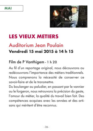 - 36 -
LES VIEUX METIERS
Auditorium Jean Poulain
Vendredi 15 mai 2015 à 14 h 15
Film de P Vanthigem - 1 h 20
MAIMAI
Au fil d’un reportage original, nous découvrons ou
redécouvrons l’importance des métiers traditionnels.
Nous comprenons la nécessité de conserver ce
savoir-faire et de le transmettre.
Du boulanger au paludier, en passant par le vannier
ou le forgeron, nous retrouvons la précision du geste,
l’amour du métier, la qualité du travail bien fait. Des
compétences acquises avec les années et des arti-
sans qui méritent d’être reconnus.
 