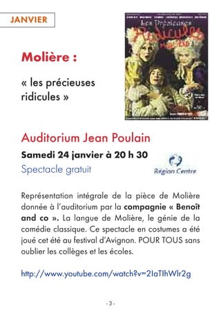 Molière :
« les précieuses
ridicules »
JANVIERJANVIER
- 3 -
Représentation intégrale de la pièce de Molière
donnée à l’auditorium par la compagnie « Benoît
and co ». La langue de Molière, le génie de la
comédie classique. Ce spectacle en costumes a été
joué cet été au festival d’Avignon. POUR TOUS sans
oublier les collèges et les écoles.
http://www.youtube.com/watch?v=2IaTIhWlr2g
Auditorium Jean Poulain
Samedi 24 janvier à 20 h 30
Spectacle gratuit
 