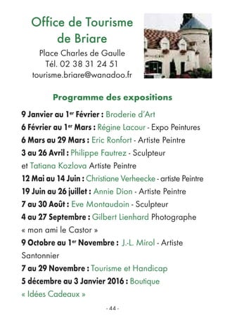 - 44 -
Office de Tourisme
de Briare
Place Charles de Gaulle
Tél. 02 38 31 24 51
tourisme.briare@wanadoo.fr
Programme des expositions
9 Janvier au 1er Février : Broderie d’Art
6 Février au 1er Mars : Régine Lacour - Expo Peintures
6 Mars au 29 Mars : Eric Ronfort - Artiste Peintre
3 au 26 Avril : Philippe Fautrez - Sculpteur
et Tatiana Kozlova Artiste Peintre
12 Mai au 14 Juin : Christiane Verheecke - artiste Peintre
19 Juin au 26 juillet : Annie Dion - Artiste Peintre
7 au 30 Août : Eve Montaudoin - Sculpteur
4 au 27 Septembre : Gilbert Lienhard Photographe
« mon ami le Castor »
9 Octobre au 1er Novembre : J.-L. Mirol - Artiste
Santonnier
7 au 29 Novembre : Tourisme et Handicap
5 décembre au 3 Janvier 2016 : Boutique
« Idées Cadeaux »
 