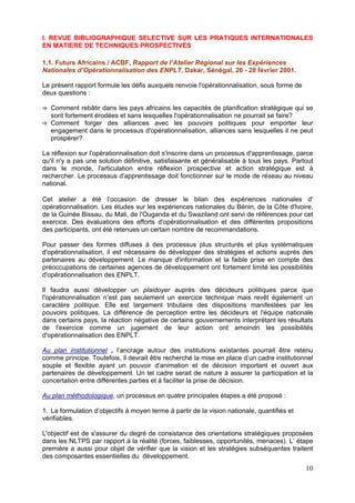 I. REVUE BIBLIOGRAPHIQUE SELECTIVE SUR LES PRATIQUES INTERNATIONALES
EN MATIERE DE TECHNIQUES PROSPECTIVES

1.1. Futurs Africains / ACBF, Rapport de l’Atelier Régional sur les Expériences
Nationales d’Opérationnalisation des ENPLT, Dakar, Sénégal, 26 - 28 février 2001.

Le présent rapport formule les défis auxquels renvoie l'opérationnalisation, sous forme de
deux questions :

   Comment rebâtir dans les pays africains les capacités de planification stratégique qui se
   sont fortement érodées et sans lesquelles l'opérationnalisation ne pourrait se faire?
   Comment forger des alliances avec les pouvoirs politiques pour emporter leur
   engagement dans le processus d'opérationnalisation, alliances sans lesquelles il ne peut
   prospérer?

La réflexion sur l'opérationnalisation doit s'inscrire dans un processus d'apprentissage, parce
qu'il n'y a pas une solution définitive, satisfaisante et généralisable à tous les pays. Partout
dans le monde, l'articulation entre réflexion prospective et action stratégique est à
rechercher. Le processus d'apprentissage doit fonctionner sur le mode de réseau au niveau
national.

Cet atelier a été l’occasion de dresser le bilan des expériences nationales d'
opérationnalisation. Les études sur les expériences nationales du Bénin, de la Côte d'Ivoire,
de la Guinée Bissau, du Mali, de l'Ouganda et du Swaziland ont servi de références pour cet
exercice. Des évaluations des efforts d'opérationnalisation et des différentes propositions
des participants, ont été retenues un certain nombre de recommandations.

Pour passer des formes diffuses à des processus plus structurés et plus systématiques
d'opérationnalisation, il est nécessaire de développer des stratégies et actions auprès des
partenaires au développement. Le manque d'information et la faible prise en compte des
préoccupations de certaines agences de développement ont fortement limité les possibilités
d'opérationnalisation des ENPLT.

Il faudra aussi développer un plaidoyer auprès des décideurs politiques parce que
l'opérationnalisation n’est pas seulement un exercice technique mais revêt également un
caractère politique. Elle est largement tributaire des dispositions manifestées par les
pouvoirs politiques. La différence de perception entre les décideurs et l'équipe nationale
dans certains pays, la réaction négative de certains gouvernements interprétant les résultats
de l'exercice comme un jugement de leur action ont amoindri les possibilités
d'opérationnalisation des ENPLT.

Au plan institutionnel , l’ancrage autour des institutions existantes pourrait être retenu
comme principe. Toutefois, il devrait être recherché la mise en place d’un cadre institutionnel
souple et flexible ayant un pouvoir d’animation et de décision important et ouvert aux
partenaires de développement. Un tel cadre serait de nature à assurer la participation et la
concertation entre différentes parties et à faciliter la prise de décision.

Au plan méthodologique, un processus en quatre principales étapes a été proposé :

1. La formulation d’objectifs à moyen terme à partir de la vision nationale, quantifiés et
vérifiables.

L'objectif est de s'assurer du degré de consistance des orientations stratégiques proposées
dans les NLTPS par rapport à la réalité (forces, faiblesses, opportunités, menaces). L’ étape
première a aussi pour objet de vérifier que la vision et les stratégies subséquentes traitent
des composantes essentielles du développement.
                                                                                             10
 
