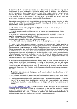 2. L’analyse de l’adéquation (concordances ou discordances) des politiques, objectifs et
programmes en cours par rapport aux objectifs à long terme de la vision. Dans la pratique,
on ne peut décliner les stratégies opérationnelles et les programmes dans un processus
linéaire, "top-down", uniquement à partir des orientations stratégiques du NLTPS. On est
donc amené dans un mouvement à double sens à confronter les NLTPS avec les
programmes en cours qui également façonnent l'évolution du pays.

Cette analyse de concordances et discordances de programmes et projets en cours, du point
de vue de leur cohérence par rapport aux objectifs et stratégies de la vision nationale pourra
se concrétiser en cinq grandes activités :

   Répertorier tous les plans, programmes et projets en cours de mise en oeuvre ou en
cours de formulation ;
   Analyser leurs concordances/discordances par rapport aux orientations de la vision
nationale ;
   Analyser la concrétisation des différents objectifs des visions nationales à travers le
pipeline - des programmes et projets existants ;
   Tenir compte dans cette analyse des programmes d'activités des organisations et
agences sous-régionales, régionales et internationales;et
   Identifier les écarts entre les objectifs de la vision et les programmes en cours.

3. Etudes ciblées dans certains domaines importants. En raison de leur nature sélective et
globale, les NLTPS comme toute étude prospective ne sauraient prétendre traiter tous les
thèmes relatifs aux problèmes de développement d'un pays. Par ailleurs, des questions
fondamentales telles que les évolutions démographiques, la compétitivité, les évolutions du
marché des matières premières, les questions foncières, par exemple, n'ont pas souvent été
analysées en profondeur. Ainsi des études ou analyses plus ciblées et plus détaillées seront
nécessaires pour approfondir les études menées à la phase de diagnostic du processus
NLTPS. De même, l'on pourrait être amené à réaliser des études complémentaires sur des
thèmes d'importance qui n'ont pas été abordées.

4. Traduction des orientations stratégiques à long terme en plans d’action stratégiques à
moyen terme comportant des indicateurs de suivi et d’évaluation. Une fois les études
spécifiques menées, la vision et les stratégies globales révisées à la lumière de leur
confrontation avec les programmes en cours de réalisation ou de formulation, on est à même
de pouvoir élaborer un plan d'actions stratégiques de moyen terme dans un processus en
cascades :

   Traduction des orientations stratégiques de la vision nationale en objectifs de moyen
   terme quantifiables ;
   Propositions, analyse et choix des options stratégiques alternatives globales sur le moyen
   terme ;
   Détermination des lignes d'action par problématique. Ce processus doit être, à l’exemple
   du NLTPS, participatif. Cette participation ne se limite pas à la consultation, elle doit être
   implicative à toutes les phases de l’exercice et élargie à tous les représentants de la
   société.

Au plan des méthodes et outils, un certain nombre d’outils d'analyse, de prévision et de
projection sont disponibles (matrice de comptabilité sociale, modèle d’équilibre général
calculable, budgétisation par objectif) et peuvent être utilisés dans le processus
d’opérationnalisation des ENPLT. Toutefois, la question des outils mérite d’être revue à la
lumière de l’adéquation aux objectifs poursuivis par l’opérationnalisation.




                                                                                              11
 