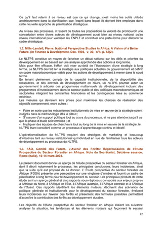 Ce qu’il faut retenir à ce niveau est que ce qui change, c’est moins les outils utilisés
antérieurement dans la planification que l’esprit dans lequel ils doivent être employés dans
cette nouvelle approche de planification stratégique.

Au niveau des processus, il ressort de toutes les propositions la volonté de promouvoir une
concertation entre divers acteurs de développement aussi bien au niveau national qu'au
niveau international pour valoriser les ENPLT et constituer une plate-forme pour élaborer le
cadre stratégique.

1.2. Mills-Landell, Pierre. National Perspective Studies in Africa: A Vision of a Better
Future. (in Finance & Development, Dec. 1993, v. 30, n°4, p. 42(2).

Le NLTPS constitue un moyen de favoriser un débat national sur les défis et priorités du
développement en se basant sur une analyse approfondie des options à long terme.
Mais pour être efficace, l’effort doit viser au-delà de l’élaboration d’une stratégie à long
terme. Le NLTPS devrait lier la stratégie aux politiques actuelles du gouvernement et définir
un cadre macroéconomique viable pour les actions de développement à mener dans le court
terme.
En tenant pleinement compte de la capacité institutionnelle, de la disponibilité des
ressources, et des activités de développement en cours, un NLTPS pourrait aider un
gouvernement à articuler des programmes multiannuels de développement incluant des
programmes d’investissement dans le secteur public et des politiques macroéconomiques et
sectorielles intégrant les contraintes financières et les contingences liées au commerce
extérieur.
Les mesures qui devraient être prises pour maximiser les chances de réalisation des
objectifs comprennent, entre autres :

   Faire en sorte que les mécanismes institutionnels de mise en œuvre de la stratégie soient
intégrés dans la méthodologie dès le début ;
   S’assurer d’un support politique tout au cours du processus, et ne pas attendre jusqu’à ce
que la phase d’étude soit terminée ; et
   Impliquer des équipes de chercheurs tout au long de la mise en œuvre de la stratégie, le
NLTPS étant considéré comme un processus d’apprentissage continu et itératif.

L’opérationnalisation du NLTPS requiert des stratégies de marketing et beaucoup
d’initiatives tant au niveau institutionnel qu’individuel en vue de familiariser tous les acteurs
de développement au processus du NLTPS.

1.3. FAO, Comité des Forêts. L’Avenir des Forêts: Répercussions de l’Etude
Prospective du Secteur Forestier en Afrique. Note du Secrétariat, Seizième session,
Rome (Italie), 10-14 mars 2003.

Le présent document donne un aperçu de l'étude prospective du secteur forestier en Afrique,
dont il décrit notamment le processus, les principales conclusions, leurs incidences, ainsi
que la suite qu'il est proposé de lui donner. L' Étude prospective du secteur forestier en
Afrique (FOSA) présente une perspective sur une vingtaine d'années et fournit un cadre de
planification à long terme pour le développement du secteur. Les principaux produits de cette
étude sont un aperçu général et cinq rapports sous-régionaux consacrés aux enjeux propres
à l'Afrique du Nord, à l’Afrique de l'Est, à l’Afrique australe, à l'Afrique centrale et à l’Afrique
de l'Ouest. Ces rapports identifient les éléments moteurs, décrivent des scénarios de
politique générale et institutionnels pour le développement du secteur forestier, évaluent
leurs incidences sur l'avenir des forêts et présentent des formules possibles permettant
d'accroître la contribution des forêts au développement durable.

Les objectifs de l'étude prospective du secteur forestier en Afrique étaient les suivants:
analyser la situation, les tendances et les éléments moteurs qui façonnent le secteur
                                                                                                 12
 
