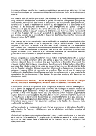 forestier en Afrique, identifier les nouvelles possibilités et les contraintes à l'horizon 2020 et
indiquer les stratégies qui pourraient améliorer la contribution des forêts au développement
durable.

Les facteurs dont on prévoit qu'ils auront une incidence sur le secteur forestier pendant les
vingt prochaines années sont, notamment, le rythme variable des changements politiques et
institutionnels, la fréquence des conflits et des guerres, les changements démographiques,
le fardeau de la dette, le fléchissement de l'aide au développement et la persistance de la
pauvreté et de l'insécurité alimentaire. Si des changements de grande envergure
n'interviennent pas, la situation des forêts africaines sera marquée par la persistance
d’importantes pertes de couvert forestier, la détérioration de l'environnement, l'épuisement
des produits forestiers non ligneux en général et des plantes médicinales en particulier, et
par un recul sensible de la productivité et du pouvoir d'achat sur les marchés nationaux et
locaux en raison du VIH/SIDA.

Pour inverser les tendances actuelles, une volonté politique assortie de stratégies intégrées
est nécessaire pour lutter contre la pauvreté et protéger l'environnement. Cette action
suppose la dévolution de pouvoirs aux principales parties prenantes par une réorientation
des politiques, des changements institutionnels et la création de conditions favorables à une
gestion durable des ressources. À cet égard, des efforts sont nécessaires pour redonner
vigueur au secteur public, améliorer le jeu des forces du marché par l'adoption de mesures
juridiques et institutionnelles, et appuyer le secteur non structuré.

L'étude prospective du secteur forestier en Afrique met en évidence les liens entre le secteur
forestier, la sécurité alimentaire et la lutte contre la pauvreté, notant que la plupart des
solutions résident dans des secteurs tels que l'agriculture et l'industrie. Cependant, les
mauvais résultats économiques, en particulier dans le domaine de l'agriculture, obligent les
pauvres à être tributaires des forêts en ce qui concerne leurs moyens de subsistance. Cela
met les forestiers et autres décideurs devant un dilemme et en l'absence de changements
radicaux, il restera difficile de surmonter ce problème. Étant donné que les approches
traditionnelles des forêts sont insuffisantes pour lutter contre la pauvreté et pour empêcher la
dégradation de l'environnement, il faut trouver de nouvelles solutions afin d'apporter un
changement positif.

1.4. Rarivomanana, Philibert. L’Etude Prospective du Secteur Forestier en Afrique
(FOSA), République de Madagascar, Ministère des Eaux et Forêts, novembre 2000.

Ce document constitue une première étude prospective du secteur forestier à Madagascar.
Elle a permis de dégager les principales contraintes et avantages du secteur forestier et
d’identifier ce qu’on appelle les « moteurs de changement ». Les conclusions y afférentes
peuvent à la fois ouvrir d’autres visions pour une meilleure gestion forestière et permettent
déjà de démarrer certaines options. Toutefois, l’étude montre une limite importante au niveau
de l’insuffisance et de la fiabilité des données qui a restreint l’analyse à un seul scénario. Il
est donc évident que la poursuite des actions pour l’amélioration du système de collecte des
informations devra pouvoir, non seulement contribuer à la fiabilité des données, mais
également à leur utilisation.

A l'heure actuelle, le reboisement entrepris n'arrive à compenser la dégradation forestière
due à l'action de l'homme : défrichement, feux de végétation, exploitation forestière et
prélèvement.

Cette situation est encore aggravée par la pression démographique galopante et la pauvreté
de la majorité de la population. Si ce rythme de dégradation se poursuit, le capital forestier,
reconnu par son niveau élevé d'endémicité et de diversité, risque de disparaître d'ici
quelques années.

                                                                                               13
 