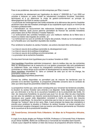Face à ces problèmes, des actions ont été entreprises par l'État, à savoir :

• La promotion de reboisement par l’application du décret n° 2000/383 du 7 juin 2000 qui
consiste à instaurer un cadre incitatif au reboisement (incitations foncières, financières,
techniques) et à en déterminer le mode de gestion conformément au principe du
désengagement de l'Etat du secteur productif ;
• La poursuite de l’aménagement des forêts existantes et la délivrance des permis d’exploiter
seulement dans des lots forestiers aménagés et aux exploitants ayant acquis un minimum de
formation professionnelle ;
• L’intensification du recouvrement des redevances forestières qui alimentent le Fonds
Forestier National, seule source pérenne permettant de financer les activités forestières
préconisées dans le Plan Directeur Forestier National ;
• Le renforcement des contrôles forestiers pour une meilleure maîtrise de la filière bois à
travers la création des brigades de contrôle ; et
• Le renforcement du suivi et contrôle de l’origine des produits, l’étude sur la normalisation et
sur la fiscalité pour une répartition équitable des recettes.

Pour améliorer la situation du secteur forestier, ces actions devraient être renforcées par :

• La mise en oeuvre de la politique sectorielle du développement rural ;
• La mise en oeuvre de la politique énergétique ;
• La mise en oeuvre de la politique environnementale ; et
• La promotion de la recherche forestière.

Ce document formule trois hypothèses pour le secteur forestier en 2020 :

1ère hypothèse (Hypothèse optimiste (croissance) : dans le meilleur des cas, les contraintes
liées au développement de la ressource et à sa gestion proprement dite sont partiellement
ou totalement levée. Les moteurs du changement contribuent favorablement à lever ces
contraintes en même temps qu'ils suscitent le développement du secteur forestier.
2ème hypothèse (Hypothèse 0) : dans un contexte de statu quo où rien ne change, les
paramètres restent les mêmes.
3ème hypothèse (Hypothèse pessimiste)

Comme les chiffres disponibles ne permettent pas de mesurer les tendances pour la
première et la dernière hypothèse, la prospective présentée concerne donc le contexte de
statu quo dans lequel les paramètres restent les mêmes.

La prospective montre que, sans action conséquente pour renverser les tendances actuelles,
la situation du secteur forestier sera amenée à se dégrader. Cette dégradation se traduira
par une diminution à la fois de la couverture forestière et de la productivité des forêts. En
clair, les ressources forestières ne pourront pas jouer l'un de ses rôles les plus importants
qui est celui de satisfaire aux besoins socio-économiques de la population. Les méthodes
classiques pour juguler cette dégradation consistent à mettre en oeuvre des mesures
globales ou spécifiques. Ce document ne préconise pas la mise en oeuvre de mesures pour
changer les "moteurs" dans le bon sens. Mais, il peut proposer les bases des orientations à
prendre pour améliorer la situation à l'intérieur du secteur forestier, en tenant compte d'un
environnement exogène changeant mais qui exerce une influence permanente sur l'évolution
de la couverture et de la productivité forestière.

1.5. Cered-Cernea, Université Paris X-Nanterre. Un Bilan de la Prospective Africaine,
2000.

Il s’agit d’une étude dirigée par Philippe HUGON, Professeur à l’Université Paris X-Nanterre
et par Olivier SUDRIE, Maître de Conférences à l’Université de Versailles-Saint Quentin.
L’étude a pour objectif de réaliser un bilan des travaux de prospective africaine menés au

                                                                                                14
 