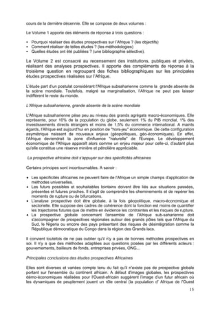 cours de la dernière décennie. Elle se compose de deux volumes :

Le Volume 1 apporte des éléments de réponse à trois questions :

  Pourquoi réaliser des études prospectives sur l’Afrique ? (les objectifs)
  Comment réaliser de telles études ? (les méthodologies)
  Quelles études ont été publiées ? (une bibliographie sélective).

Le Volume 2 est consacré au recensement des institutions, publiques et privées,
réalisant des analyses prospectives. Il apporte des compléments de réponse à la
troisième question en regroupant des fiches bibliographiques sur les principales
études prospectives réalisées sur l’Afrique.

L’étude part d’un postulat considérant l'Afrique subsaharienne comme la grande absente de
la scène mondiale. Toutefois, malgré sa marginalisation, l’Afrique ne peut pas laisser
indifférent le reste du monde.

L'Afrique subsaharienne, grande absente de la scène mondiale

L'Afrique subsaharienne pèse peu au niveau des grands agrégats macro-économiques. Elle
représente, pour 10% de la population du globe, seulement 1% du PIB mondial, 1% des
investissements directs étrangers et moins de 1,5% du commerce international. A maints
égards, l'Afrique est aujourd'hui en position de "hors-jeu" économique. De cette configuration
asymétrique naissent de nouveaux enjeux (géopolitiques, géo-économiques). En effet,
l'Afrique deviendrait la zone d'influence "naturelle" de l'Europe. Le développement
économique de l'Afrique apparaît alors comme un enjeu majeur pour celle-ci, d’autant plus
qu'elle constitue une réserve minière et pétrolière appréciable.

La prospective africaine doit s'appuyer sur des spécificités africaines

Certains principes sont incontournables. A savoir :

  Les spécificités africaines ne peuvent faire de l'Afrique un simple champs d'application de
  méthodes universelles.
  Les futurs possibles et souhaitables lointains doivent être liés aux situations passées,
  présentes et futures proches. Il s'agit de comprendre les cheminements et de repérer les
  moments de rupture ou de bifurcations.
  L'analyse prospective doit être globale, à la fois géopolitique, macro-économique et
  sectorielle. Elle suppose des cadres de cohérence dont la fonction est moins de quantifier
  les trajectoires futures que de mettre en évidence les contraintes et les risques de rupture.
  La prospective globale concernant l'ensemble de l'Afrique sub-saharienne doit
  s'accompagner de prospectives régionales autour des grands pôles tels que l'Afrique du
  Sud, le Nigeria ou encore des pays présentant des risques de désintégration comme la
  République démocratique du Congo dans la région des Grands lacs.

Il convient toutefois de ne pas oublier qu'il n'y a pas de bonnes méthodes prospectives en
soi. Il n'y a que des méthodes adaptées aux questions posées par les différents acteurs :
gouvernements, bailleurs de fonds, entreprises privées, ONG...

Principales conclusions des études prospectives Africaines

Elles sont diverses et variées compte tenu du fait qu'il n'existe pas de prospective globale
portant sur l'ensemble du continent africain. A défaut d'images globales, les prospectives
démo-économiques réalisées pour l'Ouest-africain suggèrent l’image d’un futur africain où
les dynamiques de peuplement jouent un rôle central (la population d' Afrique de l'Ouest
                                                                                            15
 