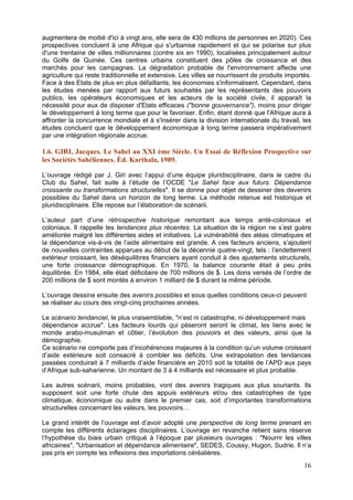 augmentera de moitié d'ici à vingt ans, elle sera de 430 millions de personnes en 2020). Ces
prospectives concluent à une Afrique qui s'urbanise rapidement et qui se polarise sur plus
d'une trentaine de villes millionnaires (contre six en 1990), localisées principalement autour
du Golfe de Guinée. Ces centres urbains constituent des pôles de croissance et des
marchés pour les campagnes. La dégradation probable de l'environnement affecte une
agriculture qui reste traditionnelle et extensive. Les villes se nourrissent de produits importés.
Face à des Etats de plus en plus défaillants, les économies s'informalisent. Cependant, dans
les études menées par rapport aux futurs souhaités par les représentants des pouvoirs
publics, les opérateurs économiques et les acteurs de la société civile, il apparaît la
nécessité pour eux de disposer d'Etats efficaces ("bonne gouvernance"), moins pour diriger
le développement à long terme que pour le favoriser. Enfin, étant donné que l'Afrique aura à
affronter la concurrence mondiale et à s'insérer dans la division internationale du travail, les
études concluent que le développement économique à long terme passera impérativement
par une intégration régionale accrue.

1.6. GIRI, Jacques. Le Sahel au XXI ème Siècle. Un Essai de Réflexion Prospective sur
les Sociétés Sahéliennes. Éd. Karthala, 1989.

L’ouvrage rédigé par J. Giri avec l’appui d’une équipe pluridisciplinaire, dans le cadre du
Club du Sahel, fait suite à l’étude de l’OCDE "Le Sahel face aux futurs. Dépendance
croissante ou transformations structurelles". Il se donne pour objet de dessiner des devenirs
possibles du Sahel dans un horizon de long terme. La méthode retenue est historique et
pluridisciplinaire. Elle repose sur l’élaboration de scénarii.

L’auteur part d’une rétrospective historique remontant aux temps anté-coloniaux et
coloniaux. Il rappelle les tendances plus récentes. La situation de la région ne s’est guère
améliorée malgré les différentes aides et initiatives. La vulnérabilité des aléas climatiques et
la dépendance vis-à-vis de l’aide alimentaire est grande. A ces facteurs anciens, s’ajoutent
de nouvelles contraintes apparues au début de la décennie quatre-vingt, tels : l’endettement
extérieur croissant, les déséquilibres financiers ayant conduit à des ajustements structurels,
une forte croissance démographique. En 1970, la balance courante était à peu près
équilibrée. En 1984, elle était déficitaire de 700 millions de $. Les dons versés de l’ordre de
200 millions de $ sont montés à environ 1 milliard de $ durant la même période.

L’ouvrage dessine ensuite des avenirs possibles et sous quelles conditions ceux-ci peuvent
se réaliser au cours des vingt-cinq prochaines années.

Le scénario tendanciel, le plus vraisemblable, "n’est ni catastrophe, ni développement mais
dépendance accrue". Les facteurs lourds qui pèseront seront le climat, les liens avec le
monde arabo-musulman et côtier, l’évolution des pouvoirs et des valeurs, ainsi que la
démographie.
Ce scénario ne comporte pas d’incohérences majeures à la condition qu’un volume croissant
d’aide extérieure soit consacré à combler les déficits. Une extrapolation des tendances
passées conduirait à 7 milliards d’aide financière en 2010 soit la totalité de l’APD aux pays
d’Afrique sub-saharienne. Un montant de 3 à 4 milliards est nécessaire et plus probable.

Les autres scénarii, moins probables, vont des avenirs tragiques aux plus souriants. Ils
supposent soit une forte chute des appuis extérieurs et/ou des catastrophes de type
climatique, économique ou autre dans le premier cas, soit d’importantes transformations
structurelles concernant les valeurs, les pouvoirs…

Le grand intérêt de l’ouvrage est d’avoir adopté une perspective de long terme prenant en
compte les différents éclairages disciplinaires. L’ouvrage en revanche retient sans réserve
l’hypothèse du biais urbain critiqué à l’époque par plusieurs ouvrages : "Nourrir les villes
africaines", "Urbanisation et dépendance alimentaire", SEDES, Coussy, Hugon, Sudrie. Il n’a
pas pris en compte les inflexions des importations céréalières.
                                                                                               16
 