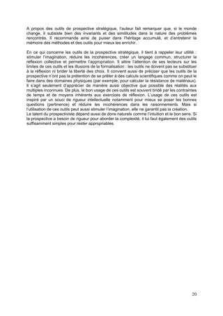 A propos des outils de prospective stratégique, l’auteur fait remarquer que, si le monde
change, il subsiste bien des invariants et des similitudes dans la nature des problèmes
rencontrés. Il recommande ainsi de puiser dans l'héritage accumulé, et d’entretenir la
mémoire des méthodes et des outils pour mieux les enrichir.

En ce qui concerne les outils de la prospective stratégique, il tient à rappeler leur utilité :
stimuler l’imagination, réduire les incohérences, créer un langage commun, structurer la
réflexion collective et permettre l’appropriation. Il attire l’attention de ses lecteurs sur les
limites de ces outils et les illusions de la formalisation : les outils ne doivent pas se substituer
à la réflexion ni brider la liberté des choix. Il convient aussi de préciser que les outils de la
prospective n’ont pas la prétention de se prêter à des calculs scientifiques comme on peut le
faire dans des domaines physiques (par exemple, pour calculer la résistance de matériaux).
Il s’agit seulement d’apprécier de manière aussi objective que possible des réalités aux
multiples inconnues. De plus, le bon usage de ces outils est souvent bridé par les contraintes
de temps et de moyens inhérents aux exercices de réflexion. L’usage de ces outils est
inspiré par un souci de rigueur intellectuelle notamment pour mieux se poser les bonnes
questions (pertinence) et réduire les incohérences dans les raisonnements. Mais si
l’utilisation de ces outils peut aussi stimuler l’imagination, elle ne garantit pas la création.
Le talent du prospectiviste dépend aussi de dons naturels comme l’intuition et le bon sens. Si
la prospective a besoin de rigueur pour aborder la complexité, il lui faut également des outils
suffisamment simples pour rester appropriables.




                                                                                                 20
 