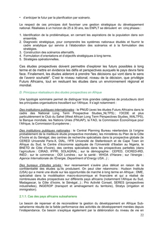 d’anticiper le futur par la planification par scénario.

Le respect de ces principes doit favoriser une gestion stratégique du développement
national. Réalisées à un horizon de 25 à 30 ans, les ENPLT se déroulent en cinq phases :

1. Identification de la problématique, en cernant les aspirations de la population dans son
   ensemble.
2. Diagnostic stratégique, pour comprendre les systèmes nationaux étudiés et fournir le
   cadre analytique qui servira à l’élaboration des scénarios et à la formulation des
   stratégies.
3. Construction des scénarios alternatifs.
4. Formulation d’orientations et d’objectifs stratégiques à long terme.
5. Stratégies opérationnelles.

Ces études prospectives doivent permettre d’explorer les futurs possibles à long
terme et de mettre en évidence les défis et perspectives auxquels le pays devra faire
face. Finalement, les études aideront à prendre "les décisions qui vont dans le sens
de l’avenir souhaité". C’est le niveau national, niveau de la décision, que privilégie
Futurs Africains, tout en resituant les études dans un environnement régional et
mondial.

D. Principaux réalisateurs des études prospectives en Afrique

Une typologie sommaire permet de distinguer trois grandes catégories de producteurs dont
les principales organisations travaillant sur l’Afrique. Il s’agit notamment :

Des institutions publiques internationales : le PNUD (avec les études Futurs Africains dans le
cadre des National Long Term Prospective Studies_NLTPS) ; l’OCDE et plus
particulièrement le Club du Sahel (West African Long Term Perspectives Studies_WALTPS),
la Banque mondiale, les Nations Unies (FNUAP), la FAO, la Commission Économique pour
l’Afrique, la Commission Européenne ;

Des institutions publiques nationales : le Central Planning Bureau néerlandais (à l’origine
probablement de la meilleure étude prospective mondiale), les ministères du Plan de la Côte
d’Ivoire et du Sénégal, des centres de recherche spécialisés dans la prospective globale (le
CERED Université Paris-X, DIAL, l’IFR Université de Stellenbosch et de Cape Town en
Afrique du Sud, le Centre d’économie appliquée de l’Université d’Ibadan au Nigeria, le
BNETD de Côte d’Ivoire), des centres spécialisés dans les prospectives partielles (dans
l’agriculture : CIRAD, IFPRI, SOLAGRAL ; sur la démographie : CEPED, CICRED-IRD,
INED ; sur le commerce : ODI Londres ; sur la santé : WHOA d’Harare ; sur l’énergie :
Agence Internationale de l’Énergie, Department of Energy USA...) ;

Des bureaux d’études privés : leur recensement s’avère plus délicat en raison de la
confidentialité des études qu’ils produisent. On peut citer néanmoins : Hudson Institute
(USA) qui a mené une étude sur les opportunités de marché à long terme en Afrique ; DME,
spécialisé dans la modélisation macro-économique et financière et qui a réalisé de
nombreuses études prospectives sur différents pays africains (notamment l’Afrique du Sud,
Madagascar, la Côte d’Ivoire, le Sénégal...) ; Pro Activité Conseil, SERES (prospectives
industrielles), INGEROP (transport et aménagement du territoire), Stratys (irrigation et
immigration).

2.1.1. Cas des pays africains subsahariens

Le besoin de repenser et de reconsidérer la gestion du développement en Afrique Sub-
saharienne résulte de la faible performance des activités de développement menées depuis
l’indépendance. Ce besoin s’explique également par la détérioration du niveau de vie en
                                                                                           22
 