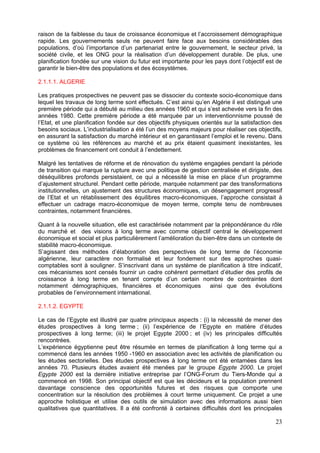 raison de la faiblesse du taux de croissance économique et l’accroissement démographique
rapide. Les gouvernements seuls ne peuvent faire face aux besoins considérables des
populations, d’où l’importance d’un partenariat entre le gouvernement, le secteur privé, la
société civile, et les ONG pour la réalisation d’un développement durable. De plus, une
planification fondée sur une vision du futur est importante pour les pays dont l’objectif est de
garantir le bien-être des populations et des écosystèmes.

2.1.1.1. ALGERIE

Les pratiques prospectives ne peuvent pas se dissocier du contexte socio-économique dans
lequel les travaux de long terme sont effectués. C’est ainsi qu’en Algérie il est distingué une
première période qui a débuté au milieu des années 1960 et qui s’est achevée vers la fin des
années 1980. Cette première période a été marquée par un interventionnisme poussé de
l’Etat, et une planification fondée sur des objectifs physiques orientés sur la satisfaction des
besoins sociaux. L’industrialisation a été l’un des moyens majeurs pour réaliser ces objectifs,
en assurant la satisfaction du marché intérieur et en garantissant l’emploi et le revenu. Dans
ce système où les références au marché et au prix étaient quasiment inexistantes, les
problèmes de financement ont conduit à l’endettement.

Malgré les tentatives de réforme et de rénovation du système engagées pendant la période
de transition qui marque la rupture avec une politique de gestion centralisée et dirigiste, des
déséquilibres profonds persistaient, ce qui a nécessité la mise en place d’un programme
d’ajustement structurel. Pendant cette période, marquée notamment par des transformations
institutionnelles, un ajustement des structures économiques, un désengagement progressif
de l’Etat et un rétablissement des équilibres macro-économiques, l’approche consistait à
effectuer un cadrage macro-économique de moyen terme, compte tenu de nombreuses
contraintes, notamment financières.

Quant à la nouvelle situation, elle est caractérisée notamment par la prépondérance du rôle
du marché et des visions à long terme avec comme objectif central le développement
économique et social et plus particulièrement l’amélioration du bien-être dans un contexte de
stabilité macro-économique.
S’agissant des méthodes d’élaboration des perspectives de long terme de l’économie
algérienne, leur caractère non formalisé et leur fondement sur des approches quasi-
comptables sont à souligner. S’inscrivant dans un système de planification à titre indicatif,
ces mécanismes sont censés fournir un cadre cohérent permettant d’étudier des profils de
croissance à long terme en tenant compte d’un certain nombre de contraintes dont
notamment démographiques, financières et économiques               ainsi que des évolutions
probables de l’environnement international.

2.1.1.2. EGYPTE

Le cas de l’Egypte est illustré par quatre principaux aspects : (i) la nécessité de mener des
études prospectives à long terme ; (ii) l’expérience de l’Egypte en matière d’études
prospectives à long terme; (iii) le projet Egypte 2000 ; et (iv) les principales difficultés
rencontrées.
L’expérience égyptienne peut être résumée en termes de planification à long terme qui a
commencé dans les années 1950 -1960 en association avec les activités de planification ou
les études sectorielles. Des études prospectives à long terme ont été entamées dans les
années 70. Plusieurs études avaient été menées par le groupe Egypte 2000. Le projet
Egypte 2000 est la dernière initiative entreprise par l’ONG-Forum du Tiers-Monde qui a
commencé en 1998. Son principal objectif est que les décideurs et la population prennent
davantage conscience des opportunités futures et des risques que comporte une
concentration sur la résolution des problèmes à court terme uniquement. Ce projet a une
approche holistique et utilise des outils de simulation avec des informations aussi bien
qualitatives que quantitatives. Il a été confronté à certaines difficultés dont les principales

                                                                                             23
 