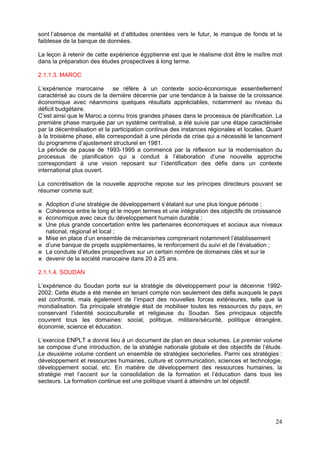 sont l’absence de mentalité et d’attitudes orientées vers le futur, le manque de fonds et la
faiblesse de la banque de données.

La leçon à retenir de cette expérience égyptienne est que le réalisme doit être le maître mot
dans la préparation des études prospectives à long terme.

2.1.1.3. MAROC

L’expérience marocaine se réfère à un contexte socio-économique essentiellement
caractérisé au cours de la dernière décennie par une tendance à la baisse de la croissance
économique avec néanmoins quelques résultats appréciables, notamment au niveau du
déficit budgétaire.
C’est ainsi que le Maroc a connu trois grandes phases dans le processus de planification. La
première phase marquée par un système centralisé, a été suivie par une étape caractérisée
par la décentralisation et la participation continue des instances régionales et locales. Quant
à la troisième phase, elle correspondait à une période de crise qui a nécessité le lancement
du programme d’ajustement structurel en 1981.
La période de pause de 1993-1995 a commencé par la réflexion sur la modernisation du
processus de planification qui a conduit à l’élaboration d’une nouvelle approche
correspondant à une vision reposant sur l’identification des défis dans un contexte
international plus ouvert.

La concrétisation de la nouvelle approche repose sur les principes directeurs pouvant se
résumer comme suit:

  Adoption d’une stratégie de développement s’étalant sur une plus longue période ;
  Cohérence entre le long et le moyen termes et une intégration des objectifs de croissance
  économique avec ceux du développement humain durable ;
  Une plus grande concertation entre les partenaires économiques et sociaux aux niveaux
  national, régional et local ;
  Mise en place d’un ensemble de mécanismes comprenant notamment l’établissement
  d’une banque de projets supplémentaires, le renforcement du suivi et de l’évaluation ;
  La conduite d’études prospectives sur un certain nombre de domaines clés et sur le
  devenir de la société marocaine dans 20 à 25 ans.

2.1.1.4. SOUDAN

L’expérience du Soudan porte sur la stratégie de développement pour la décennie 1992-
2002. Cette étude a été menée en tenant compte non seulement des défis auxquels le pays
est confronté, mais également de l’impact des nouvelles forces extérieures, telle que la
mondialisation. Sa principale stratégie était de mobiliser toutes les ressources du pays, en
conservant l’identité socioculturelle et religieuse du Soudan. Ses principaux objectifs
couvrent tous les domaines: social, politique, militaire/sécurité, politique étrangère,
économie, science et éducation.

L’exercice ENPLT a donné lieu à un document de plan en deux volumes. Le premier volume
se compose d’une introduction, de la stratégie nationale globale et des objectifs de l’étude.
Le deuxième volume contient un ensemble de stratégies sectorielles. Parmi ces stratégies :
développement et ressources humaines, culture et communication, sciences et technologie,
développement social, etc. En matière de développement des ressources humaines, la
stratégie met l’accent sur la consolidation de la formation et l’éducation dans tous les
secteurs. La formation continue est une politique visant à atteindre un tel objectif.




                                                                                            24
 