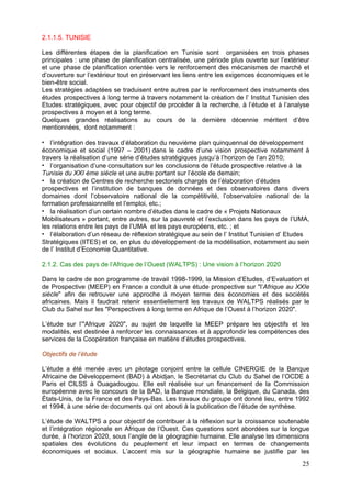 2.1.1.5. TUNISIE

Les différentes étapes de la planification en Tunisie sont organisées en trois phases
principales : une phase de planification centralisée, une période plus ouverte sur l’extérieur
et une phase de planification orientée vers le renforcement des mécanismes de marché et
d’ouverture sur l’extérieur tout en préservant les liens entre les exigences économiques et le
bien-être social.
Les stratégies adaptées se traduisent entre autres par le renforcement des instruments des
études prospectives à long terme à travers notamment la création de l’ Institut Tunisien des
Etudes stratégiques, avec pour objectif de procéder à la recherche, à l’étude et à l’analyse
prospectives à moyen et à long terme.
Quelques grandes réalisations au cours de la dernière décennie méritent d’être
mentionnées, dont notamment :

   l’intégration des travaux d’élaboration du neuvième plan quinquennal de développement
économique et social (1997 – 2001) dans le cadre d’une vision prospective notamment à
travers la réalisation d’une série d’études stratégiques jusqu’à l’horizon de l’an 2010;
   l’organisation d’une consultation sur les conclusions de l’étude prospective relative à la
Tunisie du XXI ème siècle et une autre portant sur l’école de demain;
   la création de Centres de recherche sectoriels chargés de l’élaboration d’études
prospectives et l’institution de banques de données et des observatoires dans divers
domaines dont l’observatoire national de la compétitivité, l’observatoire national de la
formation professionnelle et l’emploi, etc.;
   la réalisation d’un certain nombre d’études dans le cadre de « Projets Nationaux
Mobilisateurs » portant, entre autres, sur la pauvreté et l’exclusion dans les pays de l’UMA,
les relations entre les pays de l’UMA et les pays européens, etc. ; et
   l’élaboration d’un réseau de réflexion stratégique au sein de l’ Institut Tunisien d’ Etudes
Stratégiques (lITES) et ce, en plus du développement de la modélisation, notamment au sein
de l’ Institut d’Economie Quantitative.

2.1.2. Cas des pays de l’Afrique de l’Ouest (WALTPS) : Une vision à l’horizon 2020

Dans le cadre de son programme de travail 1998-1999, la Mission d’Etudes, d’Evaluation et
de Prospective (MEEP) en France a conduit à une étude prospective sur "l’Afrique au XXIe
siècle" afin de retrouver une approche à moyen terme des économies et des sociétés
africaines. Mais il faudrait retenir essentiellement les travaux de WALTPS réalisés par le
Club du Sahel sur les "Perspectives à long terme en Afrique de l’Ouest à l’horizon 2020".

L’étude sur l’"Afrique 2020", au sujet de laquelle la MEEP prépare les objectifs et les
modalités, est destinée à renforcer les connaissances et à approfondir les compétences des
services de la Coopération française en matière d’études prospectives.

Objectifs de l’étude

L’étude a été menée avec un pilotage conjoint entre la cellule CINERGIE de la Banque
Africaine de Développement (BAD) à Abidjan, le Secrétariat du Club du Sahel de l’OCDE à
Paris et CILSS à Ouagadougou. Elle est réalisée sur un financement de la Commission
européenne avec le concours de la BAD, la Banque mondiale, la Belgique, du Canada, des
États-Unis, de la France et des Pays-Bas. Les travaux du groupe ont donné lieu, entre 1992
et 1994, à une série de documents qui ont abouti à la publication de l’étude de synthèse.

L’étude de WALTPS a pour objectif de contribuer à la réflexion sur la croissance soutenable
et l’intégration régionale en Afrique de l’Ouest. Ces questions sont abordées sur la longue
durée, à l’horizon 2020, sous l’angle de la géographie humaine. Elle analyse les dimensions
spatiales des évolutions du peuplement et leur impact en termes de changements
économiques et sociaux. L’accent mis sur la géographie humaine se justifie par les
                                                                                            25
 