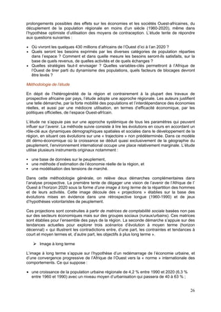 prolongements possibles des effets sur les économies et les sociétés Ouest-africaines, du
décuplement de la population régionale en moins d’un siècle (1960-2020), même dans
l’hypothèse optimiste d’utilisation des moyens de contraception. L’étude tente de répondre
aux questions suivantes :

  Où vivront les quelques 430 millions d’africains de l’Ouest d’ici à l’an 2020 ?
  Quels seront les besoins exprimés par les diverses catégories de population réparties
  dans l’espace ? Comment et dans quelle mesure les besoins seront-ils satisfaits, sur la
  base de quels revenus, de quelles activités et de quels échanges ?
  Quelles stratégies faut-il envisager ? Quelles variables-clés permettront à l’Afrique de
  l’Ouest de tirer parti du dynamisme des populations, quels facteurs de blocages devront
  être levés ?

Méthodologie de l’étude

En dépit de l’hétérogénéité de la région et contrairement à la plupart des travaux de
prospective africaine par pays, l’étude adopte une approche régionale. Les auteurs justifient
une telle démarche, par la forte mobilité des populations et l’interdépendance des économies
réelles, et aussi par une médiocre utilisation, en termes d’efficacité économique, par les
politiques officielles, de l’espace Ouest-afrîcain.

L’étude ne s’appuie pas sur une approche systémique de tous les paramètres qui peuvent
influer sur l’avenir. La méthode suivie consiste à lire les évolutions en cours en accordant un
rôle-clé aux dynamiques démographiques spatiales et sociales dans le développement de la
région, en situant ces évolutions sur une « trajectoire » non prédéterminée. Dans ce modèle
dit démo-économique où la croissance se déduit quasi exclusivement de la géographie du
peuplement, l’environnement international occupe une place relativement marginale. L’étude
utilise plusieurs instruments originaux notamment :

  une base de données sur le peuplement,
  une méthode d’estimation de l’économie réelle de la région, et
  une modélisation des tensions de marché.

Dans cette méthodologie générale, on relève deux démarches complémentaires dans
l’analyse prospective. La première tente de dégager une vision de l’avenir de l’Afrique de l’
Ouest à l’horizon 2020 sous la forme d’une image à long terme de la répartition des hommes
et de leurs activités. Cette image découle des « projections » établies sur la base des
évolutions mises en évidence dans une rétrospective longue (1960-1990) et de jeux
d’hypothèses volontaristes de peuplement.

Ces projections sont construites à partir de matrices de comptabilité sociale basées non pas
sur des secteurs économiques mais sur des groupes sociaux (ruraux/urbains). Ces matrices
sont établies pour l’ensemble des pays de la région. La seconde démarche s’appuie sur des
tendances actuelles pour explorer trois scénarios d’évolution à moyen terme (horizon
décennal) « qui illustrent les contradictions entre, d’une part, les contraintes et tendances à
court et moyen termes et, d’autre part, les objectifs à plus long terme ».

       Image à long terme

L’image à long terme s’appuie sur l’hypothèse d’un redémarrage de l’économie urbaine, et
d’une convergence progressive de l’Afrique de l’Ouest vers la « norme » internationale des
comportements. Ce qui suppose :

  une croissance de la population urbaine régionale de 4,2 % entre 1990 et 2020 (6,3 %
  entre 1960 et 1990) avec un niveau moyen d’urbanisation qui passera de 40 à 63 % ;


                                                                                            26
 