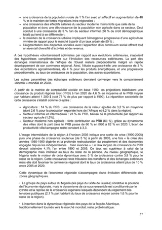 une croissance de la population rurale de 1 % l’an avec un effectif en augmentation de 40
      % et le maintien de fortes migrations intra-régionales ;
      une croissance des effectifs salariés du secteur moderne moins forte que celle de la
      population et donc une décroissance de la population non agricole dans ce secteur. Ceci
      conduit à une croissance de 5 % l’an du secteur informel (50 % du croît démographique
      total) qui tend à se différencier ;
      le maintien de la croissance urbaine impliquant l’émergence progressive d’une agriculture
      vivrière de rapport pour le marché à partir d’un taux urbain de 50 % ;
      l’augmentation des disparités sociales avec l’apparition d’un continuum social offrant tout
      un éventail diversifié d’activités et de revenus.

A ces hypothèses volontairement optimistes par rapport aux évolutions antérieures, s’ajoutent
des hypothèses complémentaires sur l’évolution des ressources extérieures. La part des
échanges internationaux de l’Afrique de l’Ouest restera prépondérante malgré un rapide
développement de son commerce régional. Ainsi, l’étude suppose-t-elle une croissance de 3 %
des exportations agroalimentaires, de 4 % pour les produits énergétiques, et une progression
proportionnelle, au taux de croissance de la population, des autres exportations.

Les autres paramètres des échanges extérieurs devraient converger vers le comportement
«normal » mondial en 2020.

A partir de la matrice de comptabilité sociale en base 1990, les projections établissent une
croissance du produit régional brut (PRB) à l’an 2020 de 4,6 % en moyenne et le PRB moyen
par habitant atteint 1 200 $ (soit 75 % de plus par rapport à 1990). La répartition sectorielle de
cette croissance s’établit comme ci-après :

      Agriculture : 14 % du PRB ; une croissance de la valeur ajoutée de 3,2 % en moyenne
      (dont 2,6 % pour la production exportée hors de l’Afrique et 8,2 % dans la région).
      Secteur informel et intermédiaire : 23 % du PRB, baisse de la productivité par rapport au
      secteur agricole (1,5%).
      Secteur moderne non agricole : forte contribution au PRB (63 %), grâce au dynamisme
      des villes dont la part dans le PRB passe de 66 % en l990 à 82 % en 2020. L’écart de
      productivité ville/campagne reste constant à 3,3.

   L’image intermédiaire de la région à l’horizon 2005 indique une sortie de crise (1990-2005)
   puis une phase de croissance soutenue (de 5 %) à partir de 2005, une fois « la crise des
   années 1980-1990 digérée et la profonde restructuration du peuplement et des économies
   engagée depuis les indépendances… bien avancée ». Le taux moyen de croissance du PRB
   devrait atteindre 4,1% l’an entre 1990 et 2005. Ce taux est supérieur à celui de la
   démographie mais inférieur au taux du reste de la période. Au niveau géographique, le
   Nigeria reste le moteur de cette dynamique avec 5 % de croissance contre 3,8 % pour le
   reste de la région. Cette croissance reste tributaire des transferts et des échanges extérieurs
   mais elle doit favoriser le commerce régional dont le taux de croissance atteint plus de 10 %
   entre 2005 et 2020.

   Cette dynamique de l’économie régionale s’accompagne d’une évolution différenciée des
   zones géographiques.

   • Le groupe de pays autour du Nigeria (les pays du Golfe de Guinée) constitue le poumon
   de l’économie régionale, mais le dynamisme de ce sous-ensemble est conditionné par le
   rythme et la reprise de la croissance nigériane lesquels dépendent du règlement des
   tensions publiques (2,1 % par habitant du taux de croissance moyen contre 1,6 % pour le
   reste de la région).

   • L’insertion dans la dynamique régionale des pays de la façade Atlantique,
   traditionnellement tournés vers le marché mondial, reste problématique.

                                                                                               27
 