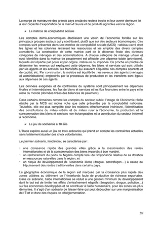 La marge de manœuvre des grands pays enclavés restera étroite et leur avenir demeure lié
à leur capacité d’exportation de la main-d’œuvre et de produits agricoles vers la région.

       La matrice de comptabilité sociale

Les comptes démo-économiques établissent une vision de l’économie fondée sur les
principaux groupes sociaux qui y contribuent, plutôt que sur des secteurs économiques. Ces
comptes sont présentés dans une matrice de comptabilité sociale (MCS) : tableau carré dont
les lignes et les colonnes retracent les ressources et les emplois des divers comptes
considérés. La construction de cette matrice part de la dépense finale des diverses
catégories de ménages et des administrations. A chaque catégorie de ménage urbain et
rural identifiée dans la matrice de peuplement est affectée une dépense totale (provisoire),
laquelle est répartie par poste et par origine, intérieure ou importée. De proche en proche on
détermine les revenus qui expliquent cette dépense, les biens et services qui sont utilisés
par les agents et les activités, les transferts qui assurent l’équilibre des comptes courants et
de capital, etc. Par construction, la matrice est équilibrée : les revenus des agents (ménages
et administrations) engendrés par le processus de production et les transferts sont égaux
aux dépenses de ces agents.

Les données exogènes et de contraintes du système sont principalement les dépenses
finales et intermédiaires, les flux de biens et services et les flux financiers entre le pays et le
reste du monde (données tirées des balances de paiement).

Dans certains domaines comme les comptes du secteur public, l’image de l’économie réelle
établie par la MCS est moins riche que celle présentée par la comptabilité nationale.
Toutefois, elle est plus complète pour les relations offre/demande intérieure, l’identification
des contributions du milieu urbain et du milieu rural à l’économie, la production et la
consommation des biens et services non échangeables et la contribution du secteur informel
à l’économie.

       Le jeu de scénarios à 10 ans

L’étude explore aussi un jeu de trois scénarios qui prend en compte les contraintes actuelles
sans totalement écarter des choix volontaristes.

Le premier scénario, tendanciel, se caractérise par :

   une croissance rapide des grandes villes grâce à la maximisation des rentes
   internationales et de la consommation des biens importés à bon marché,
   un renforcement du poids du Nigeria compte tenu de l’importance relative de sa dotation
   en ressources naturelles dans la région, et
   un risque de développement de l’économie illicite (drogue, contrefaçon…) à cause de
   l’épuisement des rentes traditionnelles dans certains pays.

La géographie économique de la région est marquée par la croissance plus rapide des
zones côtières au détriment de l’hinterlands faute de production de richesse exportable.
Dans ce scénario, l’aide internationale se réduit à une gestion minimum du développement
dont le but est de limiter les effets d’entraînement négatifs (émigration, drogue, pollution…)
sur les économies développées et de contribuer à l’aide humanitaire, pour les zones les plus
démunies. Il s’agit d’un scénario de laisser-faire qui peut déboucher sur une marginalisation
de l’État et donc des risques de déréglementation.




                                                                                                28
 