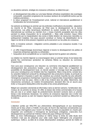 Le deuxième scénario, stratégie de croissance orthodoxe, se détermine par :

  un développement des pôles sur une base libérale orthodoxe (exploitation des avantages
  comparatifs, acquisition progressive de nouveaux secteurs de compétitivité autres que les
  matières premières) ;
  le retour progressif de l’investissement privé, national et international parallèlement à
  l’amélioration de l’environnement.

Ce scénario se distingue du premier par de profondes modifications structurelles : séparation
du marché et de l’Etat, renouveau de l’Etat avec le développement de la bonne
gouvernance. Les pôles dynamiques bénéficient du soutien durable de la communauté
internationale qui contribue au maintien d’un « niveau d’activité acceptable dans les villes
pendant la phase d’acquisition de la compétitivité ». Mais cette évolution risque d’être
contrecarrée par la marginalisation des zones à faible dotation de ressources naturelles ou
politiquement instables. Ces pays peuvent constituer un facteur de déstabilisation de la
région du fait de la forte pression migratoire qu’ils exerceront sur les pôles de croissance.

Enfin, le troisième scénario : intégration comme préalable à une croissance durable. Il se
détermine par :

  un effet d’apprentissage économique régional à travers le développement de petites et
  moyennes entreprises agricoles ou artisanales ;
  l’acquisition de la compétitivité sur un marché régional dont la gestion est collective.

La création du marché régional va s’accompagner dans un premier temps d’une baisse des
grands flux commerciaux (protection de certaines filières ou réduction du commerce
d’opportunité).

Ceci aura pour conséquence une réduction du commerce intra-régional parallèlement au
développement des productions locales ; pour la même raison, liée à l’apparition de
possibilités de développement local, on devrait assister à l’ancrage local des populations
avec pour conséquence une limitation des flux migratoires. Mais à long terme, compte tenu
du caractère faiblement productif du développement des productions locales, la primauté du
marché régional s’imposera à partir des substituts aux produits importés les plus attractifs;
l’émergence progressive d’entreprises moyennes et d’opportunités d’exportations régionales
va concerner tous les pays, même si elle à lieu d’abord dans les pôles. Néanmoins, des
mécanismes correcteurs, en matière d’investissement, devraient être mis en œuvre pour
éviter un trop grand déséquilibre entre les pôles et les zones périphériques.

Malgré son caractère volontariste et réformateur dans ce dernier scénario, l’amélioration des
niveaux de vie prendra du temps. En effet, la baisse des rentes commerciales et la hausse
des prix due à un certain degré de protectionnisme devraient conduire dans un premier
temps à des tendances récessives. Ce schéma de croissance régionale vise à éviter des
déséquilibres graves au sein de l’espace régional qui autrement auraient pu déboucher sur
la violence.

Conclusion

L’attention portée par WALTPS aux phénomènes démographiques et aux dynamiques
induits par le tissu urbain a l’intérêt, d’une part, de fournir des réponses convaincantes aux
nombreuses interrogations pour l’avenir de l’Afrique touchant sa population et, d’autre part,
d’apporter une contribution à l’émergence de dynamiques endogènes, c’est-à-dire d’un
développement qui partirait de l’intérieur même des pays d’Afrique de l’Ouest.
Mais, ce choix méthodologique constitue en même temps la limite de cette étude dont
l’ambition n’est pas de présenter pour cette vaste région hétérogène une prospective
systémique. Celle-ci, au-delà de la simple décomposition analytique, permet de mettre en

                                                                                           29
 