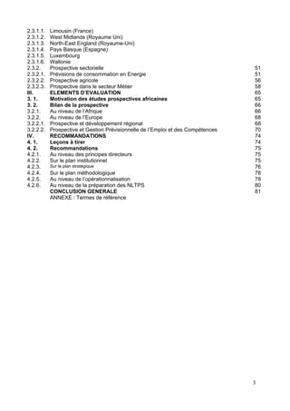 2.3.1.1.   Limousin (France)
2.3.1.2.   West Midlands (Royaume Uni)
2.3.1.3.   North-East England (Royaume-Uni)
2.3.1.4.   Pays Basque (Espagne)
2.3.1.5.   Luxembourg
2.3.1.6.   Wallonie
2.3.2.     Prospective sectorielle                                                51
2.3.2.1.   Prévisions de consommation en Energie                                  51
2.3.2.2.   Prospective agricole                                                   56
2.3.2.3.   Prospective dans le secteur Métier                                     58
III.       ELEMENTS D’EVALUATION                                                  65
3. 1.      Motivation des études prospectives africaines                          65
3. 2.      Bilan de la prospective                                                66
3.2.1.     Au niveau de l’Afrique                                                 66
3.2.2.     Au niveau de l’Europe                                                  68
3.2.2.1.   Prospective et développement régional                                  68
3.2.2.2.   Prospective et Gestion Prévisionnelle de l’Emploi et des Compétences   70
IV.        RECOMMANDATIONS                                                        74
4. 1.      Leçons à tirer                                                         74
4. 2.      Recommandations                                                        75
4.2.1.     Au niveau des principes directeurs                                     75
4.2.2.     Sur le plan institutionnel                                             75
4.2.3.     Sur le plan stratégique                                                76
4.2.4.     Sur le plan méthodologique                                             78
4.2.5.     Au niveau de l’opérationnalisation                                     78
4.2.6.     Au niveau de la préparation des NLTPS                                  80
           CONCLUSION GENERALE                                                    81
           ANNEXE : Termes de référence




                                                                                  3
 