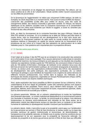 évidence les interactions et de dégager les dynamiques d’ensemble. Par ailleurs, par sa
vision positive de la ville et de l’urbanisation, l’étude semble mettre l’accent exclusivement
sur les effets de concentration.

Or la dynamique de l’agglomération ne relève pas uniquement d’effet statique, de taille ou
d’ampleur du stock disponible à un moment donné, mais aussi et surtout d’effets de réseaux,
c’est-à-dire des possibilités qu’elle offre pour mettre en œuvre, avec des coûts de
changements faibles, des réseaux d’activités à géométrie variable. En Afrique, les liaisons
statistiques et les relations causales entre la croissance économique et la concentration
urbaine sont loin d’être aussi évidentes que l’étude le suggère, à cause du caractère peu
fonctionnel des villes africaines.

Enfin, en dépit du durcissement de la contrainte financière des pays d’Afrique, l’étude de
WALTPS semble la minimiser. Or si le problème de la dette de l’Afrique peut être résolu à
moyen terme, celui du financement de son développement ne le sera sans doute pas.
L’expérience du financement extérieur de cette partie du monde soulève de nombreuses
questions relatives à l’absorption du capital (le volume optimal de ce financement et les
procédures de son octroi) et à l’impact réel des opérations de restructuration de la dette
réalisées jusqu’ici. Ces questions sont importantes pour la prospective africaine.

2.1.3. Cas des autres pays africains

2.1.3.1. BENIN

C’est l’objet de la phase 3 des NLTPS que de se consacrer à la construction des scénarios
et à la formulation d’une vision partagée. Pour assurer pleinement à cette phase le caractère
participatif de l’exercice, les travaux entrepris se sont appuyés sur les résultats des enquêtes
relatives aux aspirations menées auprès de 1704 béninois, les conclusions tirées à l’issue de
près de 150 ateliers d’information, d’échange, de restitution et de validation tenus avec des
béninois provenant de l’administration publique, de l’université (enseignants et étudiants), de
l’armée, du secteur privé, des organisations professionnelles, des O.N.G, des associations
de développement, des partis politiques, des organisations syndicales, etc. La cellule
Technique de pilotage a aussi bénéficié de l’expertise d’une vingtaine de cadres béninois de
différents horizons professionnels, tous formés dans la logique, les méthodes et les
techniques des études prospectives, organisées en Groupe Pluridisciplinaire d’Appui (GPA),
et mobilisés à travers une dizaine d’ateliers techniques.

Ainsi, après exploration des futurs possibles du Bénin et examen de leur cohérence, de leur
vraisemblance et de leur degré de probabilité, quatre (04) scénarios globaux sont apparus
fort significatifs et bien probables. Parmi ceux-ci, deux méritent d’être évoqués: l’un, très
pessimiste, Wahala, dont il faut éviter l’avènement et l’autre, moyennement optimiste, Alafia,
dont le cheminement est souhaité pour le Bénin.

Le scénario pessimiste, Wahala, est un scénario catastrophique où toutes les hypothèses
sont fortement alarmistes : un univers institutionnel déséquilibré et un environnement externe
non favorable à l’évolution du pays ; la famille, la communauté et la religion, trois éléments
fondamentaux du domaine socio-institutionnel sont ébranlés du fait, entre autres, de la
détérioration notoire des déterminants sociaux du bien-être dans un contexte où les bases
humaines et matérielles du développement durable n’évoluent pas favorablement.

Le scénario désiré, Alafia, c’est-à-dire la paix et la prospérité, prend appui sur l’amélioration
de la gouvernance qui permet à l’Etat de faire fonctionner le secteur public sur la base des
principes cardinaux de gestion institutionnelle et économique, de décentralisation, de
transparence et de solidarité nationale, et d’établir avec le secteur privé les conditions de son
épanouissement et de son expansion pour la prospérité de l’économie nationale. Ce
contexte de prospérité et de bonne gouvernance permet à l’Etat de faire face aux difficultés

                                                                                              30
 