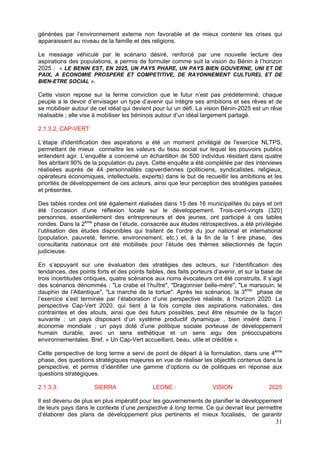 générées par l’environnement externe non favorable et de mieux contenir les crises qui
apparaissent au niveau de la famille et des religions.

Le message véhiculé par le scénario désiré, renforcé par une nouvelle lecture des
aspirations des populations, a permis de formuler comme suit la vision du Bénin à l’horizon
2025 : « LE BENIN EST, EN 2025, UN PAYS PHARE, UN PAYS BIEN GOUVERNE, UNI ET DE
PAIX, A ECONOMIE PROSPERE ET COMPETITIVE, DE RAYONNEMENT CULTUREL ET DE
BIEN-ETRE SOCIAL ».

Cette vision repose sur la ferme conviction que le futur n’est pas prédéterminé; chaque
peuple a le devoir d’envisager un type d’avenir qui intègre ses ambitions et ses rêves et de
se mobiliser autour de cet idéal qui devient pour lui un défi. La vision Bénin-2025 est un rêve
réalisable ; elle vise à mobiliser les béninois autour d’un idéal largement partagé.

2.1.3.2. CAP-VERT

L’étape d'identification des aspirations a été un moment privilégié de l'exercice NLTPS,
permettant de mieux connaître les valeurs du tissu social sur lequel les pouvoirs publics
entendent agir. L’enquête a concerné un échantillon de 500 individus résidant dans quatre
îles abritant 90% de la population du pays. Cette enquête a été complétée par des interviews
réalisées auprès de 44 personnalités capverdiennes (politiciens, syndicalistes, religieux,
opérateurs économiques, intellectuels, experts) dans le but de recueillir les ambitions et les
priorités de développement de ces acteurs, ainsi que leur perception des stratégies passées
et présentes.

Des tables rondes ont été également réalisées dans 15 des 16 municipalités du pays et ont
été l’occasion d’une réflexion locale sur le développement. Trois-cent-vingts (320)
personnes, essentiellement des entrepreneurs et des jeunes, ont participé à ces tables
rondes. Dans la 2ème phase de l’étude, consacrée aux études rétrospectives, a été privilégiée
l’utilisation des études disponibles qui traitent de l’ordre du jour national et international
(population, pauvreté, femme, environnement, etc.) et, à la fin de la 1 ère phase, des
consultants nationaux ont été mobilisés pour l’étude des thèmes sélectionnés de façon
judicieuse.

En s’appuyant sur une évaluation des stratégies des acteurs, sur l’identification des
tendances, des points forts et des points faibles, des faits porteurs d’avenir, et sur la base de
trois incertitudes critiques, quatre scénarios aux noms évocateurs ont été construits. Il s’agit
des scénarios dénommés : "Le crabe et l’huître", "Dragonnier belle-mère", "Le marsouin, le
dauphin de l’Atlantique", "La marche de la tortue". Après les scénarios, la 3ème phase de
l’exercice s’est terminée par l’élaboration d’une perspective réaliste, à l’horizon 2020. La
perspective Cap-Vert 2020, qui tient à la fois compte des aspirations nationales, des
contraintes et des atouts, ainsi que des futurs possibles, peut être résumée de la façon
suivante : un pays disposant d’un système productif dynamique , bien inséré dans l’
économie mondiale ; un pays doté d’une politique sociale porteuse de développement
humain durable, avec un sens esthétique et un sens aigu des préoccupations
environnementales. Bref, « Un Cap-Vert accueillant, beau, utile et crédible ».

Cette perspective de long terme a servi de point de départ à la formulation, dans une 4ème
phase, des questions stratégiques majeures en vue de réaliser les objectifs contenus dans la
perspective, et permis d’identifier une gamme d’options ou de politiques en réponse aux
questions stratégiques.

2.1.3.3.              SIERRA                 LEONE :                 VISION                2025

Il est devenu de plus en plus impératif pour les gouvernements de planifier le développement
de leurs pays dans le contexte d’une perspective à long terme. Ce qui devrait leur permettre
d‘élaborer des plans de développement plus pertinents et mieux focalisés, de garantir
                                                                                              31
 
