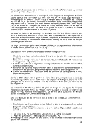 l’usage optimal des ressources, et enfin de mieux canaliser les efforts vers des opportunités
de développement à long terme.

Le processus de formulation de la vision pour un développement à long terme de Sierra
Leone, connue sous l’appellation SLV 2025, était initié en 1997 avec l’appui technique et
méthodologique de l’African Futures Group à Abidjan dans la réalisation de l’exercice
NLTPS. En fait, il a été reconnu nécessaire de mener une étude nationale de perspective à
long terme suite à l’absence d’un Plan National de Développement pour Sierra Leone
depuis les années 70. Les pouvoirs publics ont réalisé en même temps que les objectifs
d’un développement durable à la sortie d’une guerre de rébellion pourraient être mieux
atteints dans un cadre de réflexion et d’action à long terme.

Toutefois ce processus fut interrompu par deux fois à la suite d’un coup d’Etat le 25 mai
1997, et de l’invasion de la ville en janvier 1999. Mais en décembre 1999, il fut repris avec la
finalisation d’une proposition de projet et la mise à disposition d’un fonds de financement par
le PNUD, le Ministry of Development and Economic Planning (MODEP) ayant été désigné
comme agence d’exécution.

Ce projet fut ainsi signé par le PNUD et le MODEP en juin 2000 pour instituer officiellement
le NLTPS Sierra Leone Vision 2025 (SLV2025).

Le processus conçu comme un exercice de réflexion stratégique vise à :

   Construire une vision nationale partagée à long terme du futur à travers un processus
   participatif ;
   Elaborer une stratégie nationale de développement qui identifie les objectifs nationaux de
   développement à long-terme ;
   Formuler les politiques et programmes requis pour l’atteinte des objectifs ainsi identifiés
   dans la vision commune ;
   Renforcer les capacités du gouvernement et de la société civile dans la conception et
   l’implantation des politiques, programmes et projets nationaux de développement ; et
   Assurer la cohérence et l’articulation entre les politiques de développement à court,
   moyen et long termes.

La Vision 2025 est caractérisée par trois éléments-clés : (i) la participation des citoyens, (ii)
l’apprentissage national sur les problèmes de développement stratégique, et (iii) une vision
partagée et un consensus national dans la formulation d’une stratégie nationale de
développement.

La réalisation du NLTPS SLV 2025 a été prise en charge par une équipe de 7 experts
nationaux indépendants formés par l’African Futures à Abidjan et assistés par un groupe de
travail de 40-50 membres multidisciplinaires. La direction et la supervision des travaux
étaient assurées par un Comité national de pilotage.

Une série d’activités ont été entreprises dans le cadre de cet exercice. Ce sont notamment
les suivantes :

   Sensibilisation au niveau national en vue d’obtenir le plus large engagement des parties
   prenantes dans le processus ;
   Implication entière des participants dans un exercice participatif pour débattre des thèmes
   suivants :

   Ce qu’est la NLTPS-SLV2025 et les justifications de la NLTPS-Vision 2025
   Approche (participative) à adopter pour le processus NLTPS
Méthodologie à suivre (incluant les cinq phases) et les bénéfices escomptés du processus
pour le pays tout entier
                                                                                              32
 
