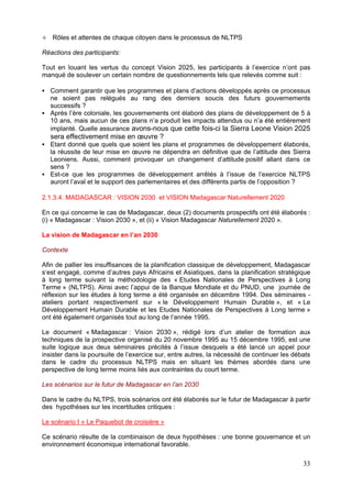 Rôles et attentes de chaque citoyen dans le processus de NLTPS

Réactions des participants:

Tout en louant les vertus du concept Vision 2025, les participants à l’exercice n’ont pas
manqué de soulever un certain nombre de questionnements tels que relevés comme suit :

   Comment garantir que les programmes et plans d’actions développés après ce processus
   ne soient pas relégués au rang des derniers soucis des futurs gouvernements
   successifs ?
   Après l’ère coloniale, les gouvernements ont élaboré des plans de développement de 5 à
   10 ans, mais aucun de ces plans n’a produit les impacts attendus ou n’a été entièrement
   implanté. Quelle assurance avons-nous que cette fois-ci la Sierra Leone Vision 2025
   sera effectivement mise en œuvre ?
   Etant donné que quels que soient les plans et programmes de développement élaborés,
   la réussite de leur mise en œuvre ne dépendra en définitive que de l’attitude des Sierra
   Leoniens. Aussi, comment provoquer un changement d’attitude positif allant dans ce
   sens ?
   Est-ce que les programmes de développement arrêtés à l’issue de l’exercice NLTPS
   auront l’aval et le support des parlementaires et des différents partis de l’opposition ?

2.1.3.4. MADAGASCAR : VISION 2030 et VISION Madagascar Naturellement 2020

En ce qui concerne le cas de Madagascar, deux (2) documents prospectifs ont été élaborés :
(i) « Madagascar : Vision 2030 », et (ii) « Vision Madagascar Naturellement 2020 ».

La vision de Madagascar en l’an 2030

Contexte

Afin de pallier les insuffisances de la planification classique de développement, Madagascar
s‘est engagé, comme d’autres pays Africains et Asiatiques, dans la planification stratégique
à long terme suivant la méthodologie des « Etudes Nationales de Perspectives à Long
Terme » (NLTPS). Ainsi avec l’appui de la Banque Mondiale et du PNUD, une journée de
réflexion sur les études à long terme a été organisée en décembre 1994. Des séminaires -
ateliers portant respectivement sur « le Développement Humain Durable », et « Le
Développement Humain Durable et les Etudes Nationales de Perspectives à Long terme »
ont été également organisés tout au long de l’année 1995.

Le document « Madagascar : Vision 2030 », rédigé lors d’un atelier de formation aux
techniques de la prospective organisé du 20 novembre 1995 au 15 décembre 1995, est une
suite logique aux deux séminaires précités à l’issue desquels a été lancé un appel pour
insister dans la poursuite de l’exercice sur, entre autres, la nécessité de continuer les débats
dans le cadre du processus NLTPS mais en situant les thèmes abordés dans une
perspective de long terme moins liés aux contraintes du court terme.

Les scénarios sur le futur de Madagascar en l’an 2030

Dans le cadre du NLTPS, trois scénarios ont été élaborés sur le futur de Madagascar à partir
des hypothèses sur les incertitudes critiques :

Le scénario I « Le Paquebot de croisière »

Ce scénario résulte de la combinaison de deux hypothèses : une bonne gouvernance et un
environnement économique international favorable.


                                                                                             33
 