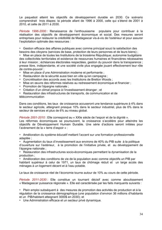 Le paquebot atteint les objectifs de développement durable en 2030. Ce scénario
comprendrait trois étapes: la période allant de 1996 à 2000, celle qui s’étend de 2001 à
2010, et celle de 2011 à 2030.

Période 1996-2000 : Renaissance de l’enthousiasme populaire pour contribuer à la
réalisation des objectifs de développement économique et social. Des mesures seront
entreprises pour restaurer la crédibilité de Madagascar vis-à-vis de l’extérieur et pour assurer
l’exploitation optimale des ressources :

   Gestion efficace des affaires publiques avec comme principal souci la satisfaction des
besoins des citoyens (services de base, protection de leurs personnes et de leurs biens) ;
   Mise en place de toutes les Institutions de la troisième République; autonomie budgétaire
des collectivités territoriales et existence de ressources humaines et financières nécessaires
à leur mission ; échéances électorales respectées, gestion du pouvoir dans la transparence ;
presse libre, indépendante, et une société civile plus engagée jouant effectivement leur rôle
de contre-pouvoir ;
   Mise en place d’une Administration moderne et performante ;
   Restauration de la sécurité aussi bien en ville qu’en campagne ;
   Concrétisation des accords avec les Institutions de Bretton Woods ;
   Mise en œuvre des réformes relatives au redressement économique et financier ;
   Promotion de l’épargne nationale ;
   Création d’un climat propice à l’investissement étranger ; et
   Restauration des infrastructures de transports, de communication et de
télécommunication

Dans ces conditions, les taux de croissance accuseront une tendance supérieure à 4% dans
le secteur agricole, atteignant presque 10% dans le secteur industriel, plus de 6% dans le
secteur de services et plus de 6% au niveau global.

Période 2001-2010 : Elle correspond au « XXIe siècle de l’espoir et de la dignité ».
Les réformes économiques se poursuivent, la croissance s’accélère pour atteindre les
objectifs de Développement Humain Durable. Une série d’actions seront initiées pour
l’avènement de la « terre d’espoir » :

    Amélioration du système éducatif mettant l’accent sur une formation professionnelle
adaptée ;
    Augmentation du taux d’investissement aux environs de 40% du PIB suite à la politique
d’ouverture sur l’extérieur, à la promotion de l’initiative privée, et au développement de
l’épargne nationale ;
    Restauration des infrastructures socio-économiques permettant la dynamisation de la
production ;
    Amélioration des conditions de vie de la population avec comme objectifs un PIB par
habitant supérieur à celui de 1971, un taux de chômage réduit et un large accès des
ménages à un logement décent et à l’eau potable.

Le taux de croissance réel de l’économie tourne autour de 10% au cours de cette période.

Période 2011-2030 : Elle constitue un tournant décisif avec comme aboutissement
« Madagascar puissance régionale ». Elle est caractérisée par les faits marquants suivants :

   Plein emploi subséquent à des mesures de promotion des activités de production et à la
régulation de la croissance démographique (une population d’environ 36 millions d’habitants
et un PIB/habitant atteignant 3000$ en 2030); et
   Une Administration efficace et un secteur privé dynamique.



                                                                                             34
 