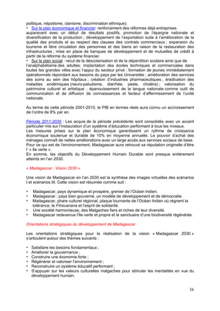 politique, népotisme, clanisme, discrimination ethnique);
    Sur le plan économique et financier: renforcement des réformes déjà entreprises
auparavant avec un début de résultats positifs, promotion de l’épargne nationale et
diversification de la production ; développement de l’exportation suite à l’amélioration de la
qualité des produits et au respect des clauses des contrats commerciaux ; expansion du
tourisme et libre circulation des personnes et des biens en raison de la restauration des
infrastructures ; mise en place de banques de développement et de mutuelles de crédit à
partir de la réforme du système financier.
    Sur le plan social : recul de la déscolarisation et de la déperdition scolaire ainsi que de
l’analphabétisme des adultes; implantation des écoles techniques et commerciales dans
toutes les grandes villes avec l’appui du secteur privé ; formation de jeunes immédiatement
opérationnels répondant aux besoins du pays par les Universités ; amélioration des services
des soins au sein des hôpitaux ; création d’industries pharmaceutiques ; éradication des
maladies endémiques (neuro-paludisme, diarrhée, peste, choléra) ; valorisation du
patrimoine culturel et artistique ; épanouissement de la langue nationale comme outil de
communication et de diffusion de connaissances et facteur d’affermissement de l’unité
nationale.

Au terme de cette période 2001-2010, le PIB en termes réels aura connu un accroissement
de l’ordre de 8% par an.

Période 2011-2030 : Les acquis de la période précédente sont consolidés avec un accent
particulier mis sur l’instauration d’un système d’éducation performant à tous les niveaux.
Les mesures prises sur le plan économique garantissent un rythme de croissance
économique soutenue et durable de 10% en moyenne annuelle. Le pouvoir d’achat des
ménages connaît de nettes améliorations avec un large accès aux services sociaux de base.
Pour ce qui est de l’environnement, Madagascar aura retrouvé sa réputation originelle d’être
l’ « Ile verte ».
En somme, les objectifs du Développement Humain Durable sont presque entièrement
atteints en l’an 2030.

« Madagascar : Vision 2030 »

Une vision de Madagascar en l’an 2030 est la synthèse des images virtuelles des scénarios
I et scénarios III. Cette vision est résumée comme suit :

   Madagascar, pays dynamique et prospère, grenier de l’Océan Indien.
   Madagascar : pays bien gouverné, un modèle de développement et de démocratie.
   Madagascar, phare culturel régional, plaque tournante de l’Océan Indien où règnent la
   tolérance, le Fihavanana et l’esprit de solidarité.
   Une société harmonieuse, des Malgaches fiers et riches de leur diversité.
   Madagascar redevenue l’Ile verte et propre et le sanctuaire d’une biodiversité régénérée.

Orientations stratégiques du développement de Madagascar

Les orientations stratégiques pour la réalisation de la vision « Madagascar 2030 »
s’articulent autour des thèmes suivants :

  Satisfaire les besoins fondamentaux ;
  Améliorer la gouvernance ;
  Construire une économie forte ;
  Régénérer et valoriser l’environnement ;
  Reconstruire un système éducatif performant ;
  S’appuyer sur les valeurs culturelles malgaches pour stimuler les mentalités en vue du
  développement humain.


                                                                                            36
 