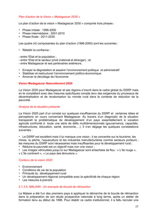 Plan d’action de la Vision « Madagascar 2030 »

Le plan d’action de la vision « Madagascar 2030 » comporte trois phases :

   Phase initiale : 1996-2000
   Phase intermédiaire : 2001-2010
   Phase finale : 2011-2030

Les quatre (4) composantes du plan d’action (1996-2000) sont les suivantes :

   Rétablir la confiance :

- entre l’Etat et la population ;
- entre l’Etat et le secteur privé (national et étranger) ; et
- entre Madagascar et ses partenaires extérieurs.

   Enrayer la dégradation et assainir l’environnement politique et administratif
   Stabiliser et restructurer l’environnement politico-économique
   Amorcer le décollage de l’économie

Vision Madagascar Naturellement 2020

La Vision 2020 pour Madagascar et ses régions s’inscrit dans le cadre global du DSRP mais
en le complétant avec des mesures spécifiques compte tenu des exigences du processus de
décentralisation et de revalorisation du monde rural dans le contexte de réduction de la
pauvreté.

Analyse de la situation présente

La Vision 2020 part d’un constat sur quelques insuffisances du DSRP et certaines idées et
perceptions en cours concernant Madagascar. Au travers d’un diagnostic de la situation
transparaît la problématique de développement d’un pays essentiellement à vocation
agricole confronté à toute une série de défis multidimensionnels (gouvernance, capacités,
infrastructures, éducation, santé, économie,…). Il s’en dégage les quelques constatations
suivantes :

   Le DSRP est excellent mais il lui manque une vision ; il se concentre sur le tourisme, les
mines, la pêche, l’aquaculture et les industries manufacturières comme secteurs porteurs ;
les mesures du DSRP sont nécessaires mais insuffisantes pour le développement rural ;
   Réduire la pauvreté est un objectif mais non une vision ;
   Les images véhiculées jusqu’ici sur Madagascar sont entachées de flou : « L’île rouge »,
« L’île continent », « Le pays des lémuriens ».

Contenu de la vision 2020

   Environnement
   Conditions de vie de la population
   Primauté du développement rural
   Un développement régional compatible avec la spécificité de chaque région
   Les mesures à prendre

2.1.3.5. MALAWI : Un exemple de boucle de rétroaction

Le Malawi a été l'un des premiers pays à appliquer la démarche de la boucle de rétroaction
dans la préparation de son étude prospective nationale à long terme, après un atelier de
formation tenu au début de 1996. Pour établir ce cadre institutionnel, il a fallu recruter une

                                                                                           37
 