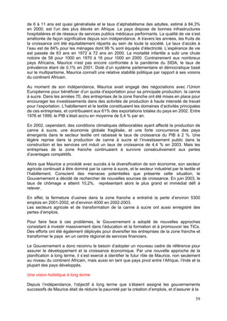 de 6 à 11 ans est quasi généralisée et le taux d’alphabétisme des adultes, estimé à 84,3%
en 2000, est l’un des plus élevés en Afrique. Le pays dispose de bonnes infrastructures
hospitalières et de réseaux de services publics médicaux performants. La qualité de vie s’est
améliorée de façon significative depuis son indépendance. A travers les années, les fruits de
la croissance ont été équitablement répartis au sein de toute la société. Le taux d’accès à
l’eau est de 84% pour les ménages dont 99 % sont équipés d’électricité. L’espérance de vie
est passée de 63 ans en 1972 à 72 ans en 2000. La mortalité infantile a subi une chute
notoire de 58 pour 1000 en 1970 à 16 pour 1000 en 2000. Contrairement aux nombreux
pays Africains, Maurice n’est pas encore confrontée à la pandémie du SIDA, le taux de
prévalence étant de 0,1% en 2001. Doté d’un système parlementaire et démocratique basé
sur le multipartisme, Maurice connaît une relative stabilité politique par rapport à ses voisins
du continent Africain.

Au moment de son indépendance, Maurice avait engagé des négociations avec l’Union
Européenne pour bénéficier d’un quota d’exportation pour sa principale production, la canne
à sucre. Dans les années 70, des entreprises de la zone franche ont été mises en place pour
encourager les investissements dans des activités de production à haute intensité de travail
pour l’exportation. L’habillement et le textile constituaient les domaines d’activités principales
de ces entreprises, et contribuaient aux 61% des exportations totales du pays en 2002. Entre
1976 et 1999, le PIB s’était accru en moyenne de 5,4 % par an.

En 2002, cependant, des conditions climatiques défavorables ayant affecté la production de
canne à sucre, une économie globale fragilisée, et une forte concurrence des pays
émergents dans le secteur textile ont rabaissé le taux de croissance du PIB à 2 %. Une
légère reprise dans la production de canne à sucre et l’investissement public dans la
construction et les services ont induit un taux de croissance de 4,4 % en 2003. Mais les
entreprises de la zone franche continuaient à survivre consécutivement aux pertes
d’avantages compétitifs.

Alors que Maurice a procédé avec succès à la diversification de son économie, son secteur
agricole continuait à être dominé par la canne à sucre, et le secteur industriel par le textile et
l’habillement. Conscient des menaces potentielles que présente cette situation, le
Gouvernement a décidé de rechercher de nouvelles sources de croissance. En juin 2003, le
taux de chômage a atteint 10,2%, représentant alors le plus grand et immédiat défi à
relever.

En effet, la fermeture d’usines dans la zone franche a entraîné la perte d’environ 5300
emplois en 2001-2002, et d’environ 4000 en 2002-2003.
Les secteurs agricole et de transformation de la canne à sucre ont aussi enregistré des
pertes d’emplois.

Pour faire face à ces problèmes, le Gouvernement a adopté de nouvelles approches
consistant à investir massivement dans l’éducation et la formation et à promouvoir les TICs.
Des efforts ont été également déployés pour diversifier les entreprises de la zone franche et
transformer le pays en un centre régional de services financiers.

Le Gouvernement a donc reconnu le besoin d’adopter un nouveau cadre de référence pour
assurer le développement et la croissance économique. Par une nouvelle approche de la
planification à long terme, il s’est exercé à identifier le futur rôle de Maurice, non seulement
au niveau du continent Africain, mais aussi en tant que pays pivot entre l’Afrique, l’Inde et la
plupart des pays développés.

Une vision holistique à long terme

Depuis l’indépendance, l’objectif à long terme que s’étaient assigné les gouvernements
successifs de Maurice était de réduire la pauvreté par la création d’emplois, et d’assurer à la

                                                                                               39
 