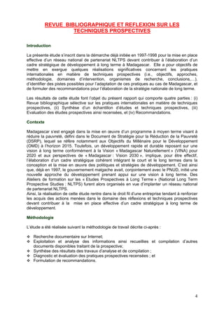 REVUE BIBLIOGRAPHIQUE ET REFLEXION SUR LES
                    TECHNIQUES PROSPECTIVES

Introduction

La présente étude s’inscrit dans la démarche déjà initiée en 1997-1998 pour la mise en place
effective d’un réseau national de partenariat NLTPS devant contribuer à l’élaboration d’un
cadre stratégique de développement à long terme à Madagascar. Elle a pour objectifs de
mettre en exergue quelques réalisations significatives concernant les pratiques
internationales en matière de techniques prospectives (i.e., objectifs, approches,
méthodologie, domaines d’intervention, organismes de recherche, conclusions,…),
d’identifier des pistes possibles pour l’adaptation de ces pratiques au cas de Madagascar, et
de formuler des recommandations pour l’élaboration de la stratégie nationale de long terme.

Les résultats de cette étude font l’objet du présent rapport qui comporte quatre parties : (i)
Revue bibliographique sélective sur les pratiques internationales en matière de techniques
prospectives, (ii) Synthèse d’un échantillon d’études et techniques prospectives, (iii)
Evaluation des études prospectives ainsi recensées, et (iv) Recommandations.

Contexte

Madagascar s’est engagé dans la mise en œuvre d’un programme à moyen terme visant à
réduire la pauvreté, défini dans le Document de Stratégie pour la Réduction de la Pauvreté
(DSRP), lequel se réfère notamment aux Objectifs du Millénaire pour le Développement
(OMD) à l’horizon 2015. Toutefois, un développement rapide et durable reposant sur une
vision à long terme conformément à la Vision « Madagascar Naturellement » (VINA) pour
2020 et aux perspectives de « Madagascar : Vision 2030 », implique, pour être effectif,
l’élaboration d’un cadre stratégique cohérent intégrant le court et le long termes dans la
conception et la mise en œuvre des politiques et stratégies de développement. C’est ainsi
que, déjà en 1997, le gouvernement malgache avait, conjointement avec le PNUD, initié une
nouvelle approche du développement prenant appui sur une vision à long terme. Des
Ateliers de formation sur les « Etudes Prospectives à Long Terme » (National Long Term
Prospective Studies : NLTPS) furent alors organisés en vue d’implanter un réseau national
de partenariat NLTPS.
Ainsi, la réalisation de cette étude rentre dans le droit fil d’une entreprise tendant à renforcer
les acquis des actions menées dans le domaine des réflexions et techniques prospectives
devant contribuer à la mise en place effective d’un cadre stratégique à long terme de
développement.

Méthodologie

L‘étude a été réalisée suivant la méthodologie de travail décrite ci-après :

   Recherche documentaire sur Internet;
   Exploitation et analyse des informations ainsi recueillies et compilation d’autres
   documents disponibles traitant de la prospective;
   Synthèse des résultats des travaux d’analyse et de compilation ;
   Diagnostic et évaluation des pratiques prospectives recensées ; et
   Formulation de recommandations.




                                                                                                4
 