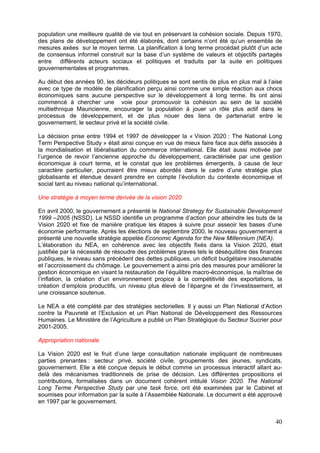 population une meilleure qualité de vie tout en préservant la cohésion sociale. Depuis 1970,
des plans de développement ont été élaborés, dont certains n’ont été qu’un ensemble de
mesures axées sur le moyen terme. La planification à long terme procédait plutôt d’un acte
de consensus informel construit sur la base d’un système de valeurs et objectifs partagés
entre différents acteurs sociaux et politiques et traduits par la suite en politiques
gouvernementales et programmes.

Au début des années 90, les décideurs politiques se sont sentis de plus en plus mal à l’aise
avec ce type de modèle de planification perçu ainsi comme une simple réaction aux chocs
économiques sans aucune perspective sur le développement à long terme. Ils ont ainsi
commencé à chercher une voie pour promouvoir la cohésion au sein de la société
multiethnique Mauricienne, encourager la population à jouer un rôle plus actif dans le
processus de développement, et de plus nouer des liens de partenariat entre le
gouvernement, le secteur privé et la société civile.

La décision prise entre 1994 et 1997 de développer la « Vision 2020 : The National Long
Term Perspective Study » était ainsi conçue en vue de mieux faire face aux défis associés à
la mondialisation et libéralisation du commerce international. Elle était aussi motivée par
l’urgence de revoir l’ancienne approche du développement, caractérisée par une gestion
économique à court terme, et le constat que les problèmes émergents, à cause de leur
caractère particulier, pourraient être mieux abordés dans le cadre d’une stratégie plus
globalisante et étendue devant prendre en compte l’évolution du contexte économique et
social tant au niveau national qu’international.

Une stratégie à moyen terme dérivée de la vision 2020

En avril 2000, le gouvernement a présenté le National Strategy for Sustainable Development
1999 –2005 (NSSD). Le NSSD identifie un programme d’action pour atteindre les buts de la
Vision 2020 et fixe de manière pratique les étapes à suivre pour asseoir les bases d’une
économie performante. Après les élections de septembre 2000, le nouveau gouvernement a
présenté une nouvelle stratégie appelée Economic Agenda for the New Millennium (NEA).
L’élaboration du NEA, en cohérence avec les objectifs fixés dans la Vision 2020, était
justifiée par la nécessité de résoudre des problèmes graves tels le déséquilibre des finances
publiques, le niveau sans précédent des dettes publiques, un déficit budgétaire insoutenable
et l’accroissement du chômage. Le gouvernement a ainsi pris des mesures pour améliorer la
gestion économique en visant la restauration de l’équilibre macro-économique, la maîtrise de
l’inflation, la création d’un environnement propice à la compétitivité des exportations, la
création d’emplois productifs, un niveau plus élevé de l’épargne et de l’investissement, et
une croissance soutenue.

Le NEA a été complété par des stratégies sectorielles. Il y aussi un Plan National d’Action
contre la Pauvreté et l’Exclusion et un Plan National de Développement des Ressources
Humaines. Le Ministère de l’Agriculture a publié un Plan Stratégique du Secteur Sucrier pour
2001-2005.

Appropriation nationale

La Vision 2020 est le fruit d’une large consultation nationale impliquant de nombreuses
parties prenantes : secteur privé, société civile, groupements des jeunes, syndicats,
gouvernement. Elle a été conçue depuis le début comme un processus interactif allant au-
delà des mécanismes traditionnels de prise de décision. Les différentes propositions et
contributions, formalisées dans un document cohérent intitulé Vision 2020. The National
Long Terme Perspective Study par une task force, ont été examinées par le Cabinet et
soumises pour information par la suite à l’Assemblée Nationale. Le document a été approuvé
en 1997 par le gouvernement.


                                                                                          40
 