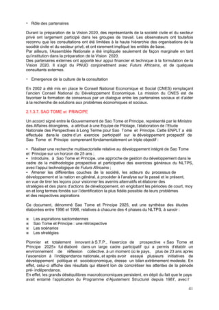 Rôle des partenaires

Durant la préparation de la Vision 2020, des représentants de la société civile et du secteur
privé ont largement participé dans les groupes de travail. Les observateurs ont toutefois
reconnu que les consultations ont été limitées à la haute hiérarchie des organisations de la
société civile et du secteur privé, et ont rarement impliqué les entités de base.
Par ailleurs, l’Assemblée Nationale a été impliquée seulement de façon marginale en tant
qu’institution dans la préparation de la Vision 2020.
Des partenaires externes ont apporté leur appui financier et technique à la formulation de la
Vision 2020. Il s’agit du PNUD conjoinetment avec Futurs Africains, et de quelques
consultants externes.

   Emergence de la culture de la consultation

En 2002 a été mis en place le Conseil National Economique et Social (CNES) remplaçant
l’ancien Conseil National du Développement Economique. La mission du CNES est de
favoriser la formation de consensus par un dialogue entre les partenaires sociaux et d’aider
à la recherche de solutions aux problèmes économiques et sociaux.

2.1.3.7. SAO TOME et PRINCIPE

Un accord signé entre le Gouvernement de Sao Tome et Principe, représenté par le Ministre
des Affaires étrangères, a attribué à une Equipe de Pilotage, l’élaboration de l’Etude
Nationale des Perspectives à Long Terme pour Sao Tome et Principe. Cette ENPLT a été
effectuée dans le cadre d’un exercice participatif sur le développement prospectif de
Sao Tome et Principe comprenant fondamentalement un triple objectif :

   Réaliser une recherche multisectorielle relative au développement intégré de Sao Tome
et Principe sur un horizon de 25 ans ;
   Introduire, à Sao Tome et Principe, une approche de gestion du développement dans le
cadre de la méthodologie prospective et participative des exercices généraux du NLTPS,
avec l’appui technologique de Futurs Africains ;
   Amener les différentes couches de la société, les acteurs du processus de
développement et la nation en général, à procéder à l’analyse sur le passé et le présent,
en vue de tirer les leçons pour visionner les avenirs alternatifs et élaborer des
stratégies et des plans d’actions de développement, en englobant les périodes de court, moy
en et long termes fondés sur l’identification la plus fidèle possible de leurs problèmes
et des respectives aspirations

Ce document, dénommé Sao Tome et Principe 2025, est une synthèse des études
élaborées entre 1996 et 1998, relatives à chacune des 4 phases du NLTPS, à savoir :

    Les aspirations saotoméennes
    Sao Tome et Principe : une rétrospective
    Les scénarios
    Les stratégies

Pionnier et totalement innovant à S.T.P., l’exercice de prospective « Sao Tome et
Principe 2025» fut élaboré dans un large cadre participatif qui a permis d’établir un
environnement de réflexion collective, à un moment où le pays, plus de 23 ans après
l’ascension à l’indépendance nationale, et après avoir essayé plusieurs initiatives de
développement politique et socioéconomique, dresse un bilan extrêmement modeste. En
effet, celui-ci affiche des résultats qui étaient loin de concrétiser les attentes de la période
pré- indépendance.
En effet, les grands déséquilibres macroéconomiques persistent, en dépit du fait que le pays
avait entamé l’application du Programme d’Ajustement Structurel depuis 1987, avec l’

                                                                                             41
 