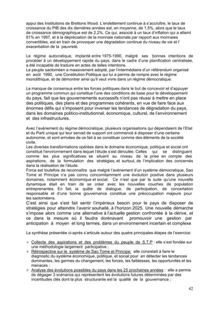 appui des Institutions de Brettons Wood. L’endettement continue à s’accroître, le taux de
croissance du PIB des dix dernières années est, en moyenne, de 1,5%, alors que le taux
de croissance démographique est de 2,2%. Ce qui, associé à un taux d’inflation qui a atteint
81% en 1997, et à la dépréciation de la monnaie nationale par rapport aux monnaies
convertibles, est en train de provoquer une dégradation continue du niveau de vie et l’
exacerbation de la pauvreté.

Le régime autocratique, implanté entre 1975-1990, malgré ses bonnes intentions de
procéder à un développement rapide du pays, dans le cadre d’une planification centralisée,
a été incapable de traduire en actes de telles intentions.
Le peuple saotoméen a massivement adopté, par l’intermédiaire d’un référendum organisé
en août 1990, une Constitution Politique qui lui a permis de rompre avec le régime
monolithique, et de démontrer ainsi qu’il veut vivre dans un régime démocratique.

Le manque de consensus entre les forces politiques dans le but de concevoir et d’appuyer
un programme commun qui constitue l’une des conditions de base pour le développement
du pays, fait que les gouvernements successifs n’ont pas réussi à mettre en place
des politiques, des plans et des programmes cohérents, en vue de faire face aux
énormes défis qui s’imposent pour inverser les tendances de dégradation du pays,
dans les domaines politico-institutionnel, économique, culturel, de l’environnement
et des infrastructures.

Avec l’avènement du régime démocratique, plusieurs organisations qui dépendaient de l’Etat
et du Parti unique qui leur servait de support ont commencé à disposer d’une certaine
autonomie, et sont arrivées de ce fait à se constituer comme des éléments de la société
civile.
Les diverses transformations opérées dans le domaine économique, politique et social ont
constitué l’environnement dans lequel l’étude s’est déroulée. Celles qui se distinguent
comme les plus significatives se situent au niveau de la prise en compte des
aspirations, de la formulation des stratégies, et surtout, de l’implication des concernés
dans la réalisation de l’étude.
Force est toutefois de reconnaître que malgré l’avènement d’un système démocratique, Sao
Tome et Principe n’a pas connu concomitamment une évolution positive dans plusieurs
domaines, notamment économique et social. Ce n’est que par la suite qu’une nouvelle
dynamique était en train de se créer avec les nouvelles couches de population
entreprenantes. En fait, la quête de dialogue, de participation, de concertation
responsable et d’une bonne gouvernance constitue une préoccupation majeure pour
les saotoméens.
C’est ainsi que s’est fait sentir l’impérieux besoin pour le pays de disposer de
stratégies pour atteindre l’avenir souhaité, à l’horizon 2025. Une nouvelle démarche
s’impose alors comme une alternative à l’actuelle gestion confrontée à la dérive, et
ce dans la mesure où il faudra dorénavant promouvoir une gestion par
anticipation à moyen et long termes, dans un environnement incertain et complexe

La synthèse présentée ci-après s’articule autour des quatre principales étapes de l’exercice:

  Collecte des aspirations et des problèmes du peuple de S.T.P : elle s’est fondée sur
  une méthodologie largement participative ;
  Rétrospective sur le système de Sao Tome et Principe: elle consistait à faire le
  diagnostic du système économique, politique, et social pour en détecter les tendances
  dominantes, les germes du changement, les forces, les faiblesses, les opportunités et les
  menaces ;
  Analyse des évolutions possibles du pays dans les 25 prochaines années : elle a permis
  de dégager 3 scénarios qui représentent les évolutions futures déterminées par des
  incertitudes clés dont la plus structurante est la qualité de la gouvernance ;

                                                                                           42
 