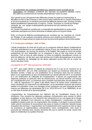 La présentation des stratégies identifiées pour atteindre l’avenir souhaité par les
  saotoméens : ces stratégies constituent des réponses aux questions capitales, c’est-à-
  dire celles qui conditionnent de manière prépondérante l’avenir du pays.

Pour garantir le bon déroulement des différentes phases du projet sus-mentionnées, le
Ministère du Plan et des Finances a créé comme cadre institutionnel un Comité d’Orientation
et de Suivi composé de 15 membres provenant de différents secteurs-clés. D’autres Comités
étaient parallèlement opérationnels. Il s’agit du Comité Technique ou Comité de Pilotage
composé par une équipe multidisciplinaire permanente de trois membres dont le
Coordonnateur.
Un Comité Consultatif est constitué par un ensemble de représentants du corps social
saotoméen participant aux divers séminaires et débats prévus au long de l’étude.

Enfin, un Groupe de Réflexion pluridisciplinaire est constitué par les membres du Comité
de Pilotage et par quelques consultants nationaux pour analyser ponctuellement les
documents de chaque phase du projet ainsi que les documents globaux devant être publiés.

2. 2. Cas des pays asiatiques : Inde et Chine

L’étude prospective de l’Inde fait le point sur la croissance indienne depuis l’Indépendance
mais plus spécialement sur son accélération depuis 25 ans, les changements structurels qui
l’ont accompagnée, les sources de tensions et de fragilité. Elle passe en revue les études
prospectives qui sont disponibles sur la croissance à long et très long terme de cette
économie. Tout au long de cette analyse, la Chine se présente naturellement comme un
point de référence, car les deux pays sont proches par la taille démographique et se situent
sur une trajectoire de rattrapage qui les laisse cependant encore très loin du niveau de
revenu des pays riches.

Les objectifs du 10ème Plan quinquennal : 2002-2007

Le 10ème plan indien affiche un objectif de croissance de 8 % par an en moyenne sur la
période 2002-2007, soit une nette accélération par rapport aux tendances observées ces
dernières années. Il table sur une accélération de la croissance dans tous les secteurs,
grâce à une augmentation du taux d’investissement qui devrait atteindre 28 % sur la période
et à une amélioration de l’efficacité de l’investissement. Il prévoit une augmentation des
dépenses publiques en particulier dans les infrastructures, qui devrait entraîner une hausse
de l’investissement privé. La croissance dans l’industrie manufacturière devrait atteindre 9,8
% ; celle de l’agriculture 4 %, grâce à des efforts visant à la rendre moins vulnérable aux
chocs climatiques (et notamment à la sécheresse), ce qui permettrait d’assurer des revenus
stables à la population rurale. Les ménages ruraux consacrant une part croissante de leurs
revenus aux dépenses non alimentaires (25 % en 1973/1974 et 41 % en 1999/2000), ils ont
un rôle dans le soutien de la demande globale.

L’augmentation de l’investissement est l’élément clef de l’accélération prévue de la
croissance. Pour accroître les dépenses publiques d’infrastructure sans creuser le déficit
budgétaire, le plan table sur une réduction des subventions et sur une baisse de la charge
d’intérêt qui résulterait d’une réduction du niveau d’endettement. L’amélioration du solde
budgétaire passera aussi par une augmentation des recettes. À cet égard, le gouvernement
indien prévoit d’améliorer le recouvrement des taxes et impôts et d’étendre l’assiette fiscale
(imposition des services). L’augmentation de l’investissement privé suppose la mise en place
de procédures et réglementations administratives moins contraignantes, mais aussi la
poursuite des réformes dans d’autres domaines tels que le marché du travail, encore très
rigide et l’amélioration du système financier.




                                                                                           43
 