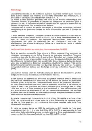 Méthodologie

Les scénarios élaborés par des institutions publiques ou privées montrent qu’en l’absence
d’une avancée radicale des réformes, et d’une forte amélioration des infrastructures, la
croissance se situera plus vraisemblablement entre 6 % et 7 %.
De même, d’autres scénarios présentés sont basés sur un modèle économétrique pour
l’économie indienne, et permettent de préciser les perspectives de croissance pour la
période 2002-2007 et d’apprécier les chances de réalisation des objectifs du 10 ème Plan. Ils
insistent sur la poursuite sans accélération des réformes.
Combinée avec la situation actuelle de sous-emploi et de montée du chômage, l’évolution
démographique des prochaines années est aussi un formidable défi pour la politique de
l’emploi.

D’autres exercices prospectifs consacrés à la seule économie chinoise concluent tous au
maintien d’une croissance forte, entre 7 et 8 % d’ici 2010 et à une baisse tendancielle par la
suite, en raison principalement des tendances démographiques, mais aussi d’un
ralentissement des gains de productivité liés aux changements structurels, d’un
affaiblissement des facteurs de rattrapage (baisse de la rentabilité du capital et moindre
retard technologique).

La Chine et l’Inde doublent leur poids dans l’économie mondiale d’ici 2030.

Dans les exercices prospectifs, l’Inde comme la Chine poursuivent leur processus de
rattrapage. La croissance prévue de leur économie est plus rapide que celle de l’économie
mondiale ou que celle des économies à revenu élevé. Cependant leurs niveaux relatifs de
revenu resteront encore longtemps très inférieurs à ceux des pays industrialisés. Leur place
dans l’économie mondiale s’élargit mais son périmètre dépend beaucoup du taux de change
utilisé pour comptabiliser en dollar leurs productions. Actuellement le poids de l’Inde comme
de la Chine dans l’économie mondiale varie du simple à plus du triple selon que l’on estime
leurs produits intérieurs bruts au taux de change courant ou en Parité de Pouvoir d’Achat
(PPA).

Les analyses menées selon des méthodes analogues donnent des résultats très proches
tant pour la croissance chinoise que pour la croissance indienne.

Si l’on applique ces scénarios de croissance aux produits intérieurs bruts de chacun des
pays et si l’on retient le taux de croissance du PIB mondial, on parvient aux conclusions
suivantes quant à leur poids dans l’économie mondiale au cours des prochaines décennies :
En 2030, l’Inde comme la Chine auront presque doublé leur poids dans le PIB mondial par
rapport à 2000. Quels que soient les modes d’estimation (taux de change 2000 ou PPA),
l’Inde aura en 2030 le poids économique qu’a actuellement la Chine dans le monde ; elle
aura aussi le niveau de revenu relatif qui est celui de la Chine actuellement. Une deuxième
économie de la taille actuelle de la Chine aura donc émergé. Elle pèsera alors encore moitié
moins lourd que la Chine dans le PIB mondial.

Au taux de change actuel, l’Inde produirait 2,5 % à 3 % du PIB mondial et la Chine 6 % en
2030. Leur poids cumulé ferait un peu moins de 10% du PIB mondial. Le niveau de revenu
par tête de l’Inde serait alors un cinquième de la moyenne mondiale, celui de la Chine
dépasserait à peine le tiers.

En parité de pouvoir d’achat de 1995, la contribution au PIB mondial de l’Inde serait
respectivement de 9 %, 11 % et celle de la Chine 20 %. En PPA, le revenu par tête de l’Inde
serait autour de la moitié de la moyenne mondiale, celui de la Chine aurait dépassé le niveau
moyen mondial. Ces deux pays feraient à eux deux 30% du PIB mondial.



                                                                                           44
 