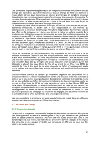 Ces estimations ne prennent cependant pas en compte les inévitables évolutions du taux de
change. Les estimations pour 2030 réalisées au taux de change de 2000 sous-estiment le
niveau atteint par ces deux économies car elles ne prennent pas en compte le processus
d’appréciation des monnaies qui accompagne la croissance des économies émergentes. Au
contraire, les estimations en PPA surestiment sans doute les niveaux de production de ces
pays en 2030, car elles ne prennent pas en compte le fait que leurs structures de prix va
progressivement converger avec ceux des pays développés.
Ce problème peut être résolu en estimant, d’une part, les taux de croissance en volume des
économies émergentes, et d’autre part, le taux d’appréciation de leur monnaie qui
accompagnera le processus de rattrapage . Un rythme d’appréciation des monnaies s’ajoute
aux effets de la croissance en volume pour donner la valeur en dollars courants de la
production des différentes économies émergentes au cours des prochaines décennies. Le
résultat est que vers 2015 la taille de l’économie chinoise (en dollars courants) dépasse celle
du Japon et la Chine devient alors la deuxième économie mondiale derrière les États-Unis.
Elle ne rejoint les États-Unis qu’après 2040. L’Inde devient vers 2030 la troisième économie
mondiale devant le Japon, derrière les États-Unis et la Chine. La Chine et l’Inde deviennent
les principaux moteurs de la croissance mondiale, mais ils ont encore des revenus par tête
faibles par rapport à ceux des pays riches, puisqu’en 2040, le revenu par habitant en Chine
serait le quart et celui de l’Inde un dixième du revenu par tête aux États-Unis.

L’Inde se caractérise par des changements très progressifs de ses structures et de sa
stratégie économique. Depuis 50 ans, elle a significativement élevé son taux de croissance
et son effort d’investissement. Au cours des prochaines décennies, l’Inde se trouvera dans
une phase de sa transition démographique favorable à l’accélération de sa croissance, avec
une population d’âge actif qui croît plus vite que sa population totale (une phase qu’ont déjà
dépassée la plupart des pays d’Asie de l’Est et qui prend fin en Chine vers 2010). La
capacité de l’Inde à tirer parti de cet atout dépendra de l’effort d’investissement qu’elle
pourra réaliser, soit en mobilisant ses ressources internes, soit en attirant des financements
extérieurs.

L’investissement constitue la variable qui détermine largement les perspectives de la
croissance indienne. Le taux d’investissement montre une tendance lente mais indéniable à
s’élever sur le long terme, ce qui peut justifier des scénarios optimistes de croissance, même
s’il est peu probable que l’effort d’investissement atteigne des taux comparables à celui qui
prévaut en Chine (plus de 40 %), qui reste exceptionnel même en Asie. Depuis 1980, ces
deux géants démographiques, qui étaient initialement parmi les pays les plus pauvres, ont
enregistré des performances économiques nettement supérieures à la moyenne des pays en
développement, en termes de revenu par tête comme de productivité du travail. Si l’Inde
poursuit le processus de rattrapage sur lequel elle est engagée, une deuxième économie de
la taille actuelle de la Chine aura émergé d’ici une vingtaine d’années.

Les pays européens et américains ont aussi depuis longtemps investi dans des réflexions
stratégiques à long terme concernant différents domaines.

2.3. Au niveau de l’Europe

2.3.1. Prospective régionale

Le recours à la prospective comme outil d’analyse des éventuelles perspectives à long terme
des développements sociétaux et technologiques a depuis peu tendance à se généraliser
dans les débats politiques nationaux. Pour que cet outil puisse prouver son utilité à une
échelle régionale plus réduite, les méthodes de prospective doivent s’adapter à des enjeux,
des contextes et des groupes d’intérêts plus complexes et différents de ceux que l’on
observe au niveau national.



                                                                                            45
 