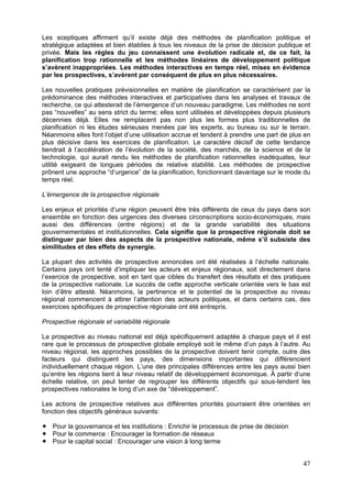 Les sceptiques affirment qu’il existe déjà des méthodes de planification politique et
stratégique adaptées et bien établies à tous les niveaux de la prise de décision publique et
privée. Mais les règles du jeu connaissent une évolution radicale et, de ce fait, la
planification trop rationnelle et les méthodes linéaires de développement politique
s’avèrent inappropriées. Les méthodes interactives en temps réel, mises en évidence
par les prospectives, s’avèrent par conséquent de plus en plus nécessaires.

Les nouvelles pratiques prévisionnelles en matière de planification se caractérisent par la
prédominance des méthodes interactives et participatives dans les analyses et travaux de
recherche, ce qui attesterait de l’émergence d’un nouveau paradigme. Les méthodes ne sont
pas “nouvelles” au sens strict du terme; elles sont utilisées et développées depuis plusieurs
décennies déjà. Elles ne remplacent pas non plus les formes plus traditionnelles de
planification ni les études sérieuses menées par les experts, au bureau ou sur le terrain.
Néanmoins elles font l’objet d’une utilisation accrue et tendent à prendre une part de plus en
plus décisive dans les exercices de planification. Le caractère décisif de cette tendance
tiendrait à l’accélération de l’évolution de la société, des marchés, de la science et de la
technologie, qui aurait rendu les méthodes de planification rationnelles inadéquates, leur
utilité exigeant de longues périodes de relative stabilité. Les méthodes de prospective
prônent une approche “d’urgence” de la planification, fonctionnant davantage sur le mode du
temps réel.

L’émergence de la prospective régionale

Les enjeux et priorités d’une région peuvent être très différents de ceux du pays dans son
ensemble en fonction des urgences des diverses circonscriptions socio-économiques, mais
aussi des différences (entre régions) et de la grande variabilité des situations
gouvernementales et institutionnelles. Cela signifie que la prospective régionale doit se
distinguer par bien des aspects de la prospective nationale, même s’il subsiste des
similitudes et des effets de synergie.

La plupart des activités de prospective annoncées ont été réalisées à l’échelle nationale.
Certains pays ont tenté d’impliquer les acteurs et enjeux régionaux, soit directement dans
l’exercice de prospective, soit en tant que cibles du transfert des résultats et des pratiques
de la prospective nationale. Le succès de cette approche verticale orientée vers le bas est
loin d’être attesté. Néanmoins, la pertinence et le potentiel de la prospective au niveau
régional commencent à attirer l’attention des acteurs politiques, et dans certains cas, des
exercices spécifiques de prospective régionale ont été entrepris.

Prospective régionale et variabilité régionale

La prospective au niveau national est déjà spécifiquement adaptée à chaque pays et il est
rare que le processus de prospective globale employé soit le même d’un pays à l’autre. Au
niveau régional, les approches possibles de la prospective doivent tenir compte, outre des
facteurs qui distinguent les pays, des dimensions importantes qui différencient
individuellement chaque région. L’une des principales différences entre les pays aussi bien
qu’entre les régions tient à leur niveau relatif de développement économique. À partir d’une
échelle relative, on peut tenter de regrouper les différents objectifs qui sous-tendent les
prospectives nationales le long d’un axe de “développement”.

Les actions de prospective relatives aux différentes priorités pourraient être orientées en
fonction des objectifs généraux suivants:

   Pour la gouvernance et les institutions : Enrichir le processus de prise de décision
   Pour le commerce : Encourager la formation de réseaux
   Pour le capital social : Encourager une vision à long terme


                                                                                           47
 