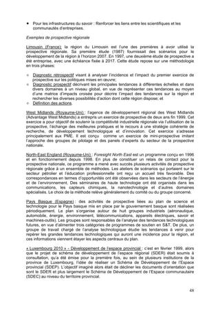 Pour les infrastructures du savoir : Renforcer les liens entre les scientifiques et les
   communautés d’entreprises.

Exemples de prospective régionale

Limousin (France): la région du Limousin est l’une des premières à avoir utilisé la
prospective régionale. Sa première étude (1987) fournissait des scénarios pour le
développement de la région à l’horizon 2007. En 1997, une deuxième étude de prospective a
été entreprise, avec une échéance fixée à 2017. Cette étude repose sur une méthodologie
en trois phases:

   Diagnostic rétrospectif visant à analyser l’incidence et l’impact du premier exercice de
   prospective sur les politiques mises en œuvre;
   Diagnostic prospectif décrivant les principales tendances à différentes échelles et dans
   divers domaines à un niveau global, en vue de représenter ces tendances au moyen
   d’une matrice d’impacts croisée pour décrire l’impact des tendances sur la région et
   rechercher les diverses possibilités d’action dont cette région dispose; et
   Définition des actions.

West Midlands (Royaume-Uni) : l’agence de développement régional des West Midlands
(Advantage West Midlands) a entrepris un exercice de prospective de deux ans fin 1999. Cet
exercice a pour objectif de soutenir la compétitivité industrielle régionale via l’utilisation de la
prospective, l’échange des meilleures pratiques et le recours à une stratégie cohérente de
recherche, de développement technologique et d’innovation. Cet exercice s’adresse
principalement aux PME. Il est conçu comme un exercice de mini-prospective imitant
l’approche des groupes de pilotage et des panels d’experts du secteur de la prospective
nationale.

North-East England (Royaume-Uni) : Foresight North East est un programme conçu en 1996
et en fonctionnement depuis 1998. En plus de constituer un relais de contact pour la
prospective nationale, ce programme a mené avec succès plusieurs activités de prospective
régionale grâce à un ensemble de méthodes. Les ateliers de scénarios qui portaient sur le
secteur pétrolier et l’éducation professionnelle ont reçu un accueil très favorable. Des
correspondances en termes d’opportunités ont été observées dans les secteurs de l’énergie
et de l’environnement. Des séminaires de haute technologie ont été organisés dans les
communications, les capteurs chimiques, la nanotechnologie et d’autres domaines
spécialisés. Le choix de la méthode relève généralement du comité ou du groupe concerné.

Pays Basque (Espagne) : des activités de prospective liées au plan de science et
technologie pour le Pays basque mis en place par le gouvernement basque sont réalisées
périodiquement. Le plan s’organise autour de huit groupes industriels (aéronautique,
automobile, énergie, environnement, télécommunications, appareils électriques, savoir et
machines-outils). Les groupes sont responsables de l’analyse des tendances technologiques
futures, en vue d’alimenter trois catégories de programmes de soutien en S&T. De plus, un
groupe de travail chargé de l’analyse technologique étudie les tendances à venir pour
repérer les grandes tendances technologiques qui auront une incidence pour la région, et
ces informations viennent étayer les aspects centraux du plan.

« Luxembourg 2010 » - Développement de l’espace provincial : c’est en février 1999, alors
que le projet de schéma de développement de l’espace régional (SDER) était soumis à
consultation, qu’a été émise pour la première fois, au sein de plusieurs institutions de la
province de Luxembourg, l’idée de réaliser un Schéma de Développement de l’Espace
provincial (SDEP). L’objectif imaginé alors était de décliner les documents d’orientation que
sont le SDER et plus largement le Schéma de Développement de l’Espace communautaire
(SDEC) au niveau du territoire provincial.


                                                                                                 48
 