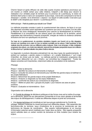 Chemin faisant et après diffusion de cette idée auprès d’autres opérateurs provinciaux qui
ont montré un intérêt certain pour cette initiative, l’objectif a été élargi pour devenir la
réalisation d’un véritable projet de territoire pour la province de Luxembourg, la notion de
territoire étant prise ici dans son acceptation la plus large, c’est-à-dire comprenant à la fois la
dimension « société » et la dimension « espace » sur lequel vit cette société. C’est alors que
le SDEP a été rebaptisé pour devenir « Luxembourg 2010 ».

Méthodologie : Partir de questions pour aboutir à une "Charte"

La méthode proposée consiste à partir du questionnement des acteurs, de façon à ce que
des réponses concrètes soient apportées aux questions que ceux-ci se posent, et à les aider
à effectuer les choix stratégiques nécessaires pour assurer le développement du territoire.
Parallèlement à la consultation de ces acteurs ayant une influence sur le territoire, seront
organisées des interventions d’experts prospectifs, chargés de mettre en évidence certaines
évolutions de fond non spécifiques à la province.

Sur base de ce questionnement, de premières orientations (regards vers l’avenir) ont pu être dégagées,
donnant une hypothèse de la vision du futur du territoire souhaitée par les acteurs. Cette hypothèse va être
restituée dans les prochains mois aux différents publics impliqués. Suite à ces échanges, à cette mobilisation
progressive des acteurs, une charte sera élaborée, reprenant les principales perspectives issues de la réflexion
et débouchant sur l’ opérationnalisation des pistes d’actions retenues

Le diagnostic à produire découlera précisément de ces deux types de questionnements. Il
portera sur quelques « grands enjeux à maîtriser » et « projets fédérateurs » qu’il s’agit
d’identifier, de choisir puis de traiter. La méthode permet la mobilisation progressive des
acteurs pour déboucher sur une « Charte » qui concrétise leur engagement. Toutes les
étapes suivantes sont importantes, notamment celles de consultation et de restitution.

Phasage

Phase 1: Initier la démarche
Phase 2: Identifier les acteurs et intervenants à impliquer
Phase 3: Consulter les acteurs et intervenants pour identifier les grands enjeux à maîtriser et
les projets fédérateurs
Phase 4: Hiérarchiser les grands enjeux et les projets fédérateurs
Phase 5 : Produire un diagnostic sur les enjeux fédérateurs
Phase 6 : Confronter les acteurs aux conclusions du diagnostic
Phase 7 : Mettre en place des « groupes de projets » pour traduire ces axes en plans
d’actions
Phase 8 : Evaluation et réorientations - Suivi

Organisation de la démarche

   Un Comité de pilotage de décideurs politiques et des forces vives est le maître-d’ouvrage
de la démarche, garant de son déroulement d’ensemble et d’une vision globale et territoriale
des enjeux de développement. Il valide les différentes étapes et porte les conclusions.

    Une équipe technique est constituée en tant que groupe opérationnel du Comité de
pilotage, réalisant l’essentiel du travail technique aux différentes étapes. Elle rassemble des
techniciens-clés du territoire, issus d’institutions de la province et coordonnés par des
techniciens de l’équipe de coordination. Des experts méthodologiques et en sources
d’information externes seront mobilisés pour l’aider dans sa tâche. Des regards prospectifs
seront sollicités dans un certain nombre de domaines en forte mutation pour éclairer les
enjeux.



                                                                                                            49
 