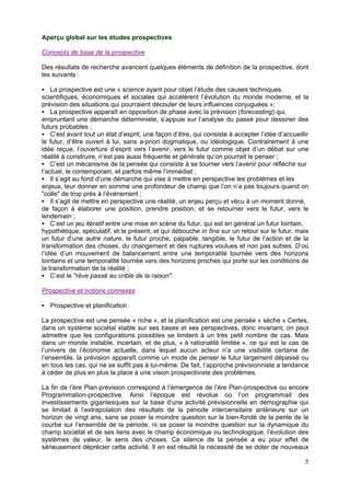 Aperçu global sur les études prospectives

Concepts de base de la prospective

Des résultats de recherche avancent quelques éléments de définition de la prospective, dont
les suivants :

    La prospective est une « science ayant pour objet l’étude des causes techniques,
scientifiques, économiques et sociales qui accélèrent l’évolution du monde moderne, et la
prévision des situations qui pourraient découler de leurs influences conjuguées »;
    La prospective apparaît en opposition de phase avec la prévision (forecasting) qui,
empruntant une démarche déterministe, s’appuie sur l’analyse du passé pour dessiner des
futurs probables ;
    C’est avant tout un état d’esprit, une façon d’être, qui consiste à accepter l’idée d’accueillir
le futur, d’être ouvert à lui, sans a-priori dogmatique, ou idéologique. Contrairement à une
idée reçue, l’ouverture d’esprit vers l’avenir, vers le futur comme objet d’un débat sur une
réalité à construire, n’est pas aussi fréquente et générale qu’on pourrait le penser ;
    C’est un mécanisme de la pensée qui consiste à se tourner vers l’avenir pour réfléchir sur
l’actuel, le contemporain, et parfois même l’immédiat ;
    Il s’agit au fond d’une démarche qui vise à mettre en perspective les problèmes et les
enjeux, leur donner en somme une profondeur de champ que l’on n’a pas toujours quand on
"colle" de trop près à l’événement ;
    Il s’agit de mettre en perspective une réalité, un enjeu perçu et vécu à un moment donné,
de façon à élaborer une position, prendre position, et se retourner vers le futur, vers le
lendemain ;
    C’est un jeu itératif entre une mise en scène du futur, qui est en général un futur lointain,
hypothétique, spéculatif, et le présent, et qui débouche in fine sur un retour sur le futur, mais
un futur d’une autre nature, le futur proche, palpable, tangible, le futur de l’action et de la
transformation des choses, du changement et des ruptures voulues et non pas subies. D’où
l’idée d’un mouvement de balancement entre une temporalité tournée vers des horizons
lointains et une temporalité tournée vers des horizons proches qui porte sur les conditions de
la transformation de la réalité ;
    C’est le "rêve passé au crible de la raison".

Prospective et notions connexes

   Prospective et planification

La prospective est une pensée « riche », et la planification est une pensée « sèche » Certes,
dans un système sociétal stable sur ses bases et ses perspectives, donc invariant, on peut
admettre que les configurations possibles se limitent à un très petit nombre de cas. Mais
dans un monde instable, incertain, et de plus, « à rationalité limitée », ce qui est le cas de
l’univers de l’économie actuelle, dans lequel aucun acteur n’a une visibilité certaine de
l’ensemble, la prévision apparaît comme un mode de penser le futur largement dépassé ou
en tous les cas, qui ne se suffit pas à lui-même. De fait, l’approche prévisionniste a tendance
à céder de plus en plus la place à une vision prospectiviste des problèmes.

La fin de l’ère Plan-prévision correspond à l’émergence de l’ère Plan-prospective ou encore
Programmation-prospective. Ainsi l’époque est révolue où l’on programmait des
investissements gigantesques sur la base d’une activité prévisionnelle en démographie qui
se limitait à l’extrapolation des résultats de la période intercensitaire antérieure sur un
horizon de vingt ans, sans se poser la moindre question sur le bien-fondé de la pente de la
courbe sur l’ensemble de la période, ni se poser la moindre question sur la dynamique du
champ sociétal et de ses liens avec le champ économique ou technologique, l’évolution des
systèmes de valeur, le sens des choses. Ce silence de la pensée a eu pour effet de
sérieusement déprécier cette activité. Il en est résulté la nécessité de se doter de nouveaux

                                                                                                  5
 