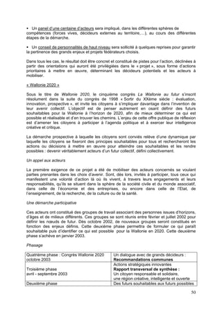 Un panel d’une centaine d’acteurs sera impliqué, dans les différentes sphères de
compétences (forces vives, décideurs externes au territoire,…), au cours des différentes
étapes de la démarche.

   Un conseil de personnalités de haut niveau sera sollicité à quelques reprises pour garantir
la pertinence des grands enjeux et projets fédérateurs choisis.

Dans tous les cas, le résultat doit être concret et constitué de pistes pour l’action, déclinées à
partir des orientations qui auront été privilégiées dans le « projet », sous forme d’actions
prioritaires à mettre en œuvre, déterminant les décideurs potentiels et les acteurs à
mobiliser.

« Wallonie 2020 »

Sous le titre de Wallonie 2020, le cinquième congrès La Wallonie au futur s’inscrit
résolument dans la suite du congrès de 1998 « Sortir du XXème siècle : évaluation,
innovation, prospective », et invite les citoyens à s’impliquer davantage dans l’invention de
leur avenir collectif. L’objectif est de penser autrement en osant définir des futurs
souhaitables pour la Wallonie à l’horizon de 2020, afin de mieux déterminer ce qui est
possible et réalisable et d’en trouver les chemins. L’enjeu de cette offre publique de réflexion
est d’amener les citoyens à participer à l’agenda politique et à exercer leur intelligence
créative et critique.

La démarche prospective à laquelle les citoyens sont conviés relève d’une dynamique par
laquelle les citoyens se fixeront des principes souhaitables pour tous et rechercheront les
actions ou décisions à mettre en œuvre pour atteindre ces souhaitables et les rendre
possibles : devenir véritablement acteurs d’un futur collectif, défini collectivement.

Un appel aux acteurs

La première exigence de ce projet a été de mobiliser des acteurs concernés se voulant
parties prenantes dans les choix d’avenir. Sont, dès lors, invités à participer, tous ceux qui
manifestent une volonté d’action là où ils vivent, à travers leurs engagements et leurs
responsabilités, qu’ils se situent dans la sphère de la société civile et du monde associatif,
dans celle de l’économie et des entreprises, ou encore dans celle de l’Etat, de
l’enseignement, de la recherche, de la culture ou de la santé.

Une démarche participative

Ces acteurs ont constitué des groupes de travail associant des personnes issues d’horizons,
d’âges et de milieux différents. Ces groupes se sont réunis entre février et juillet 2002 pour
définir les nœuds de futur. Dès octobre 2002, de nouveaux groupes seront constitués en
fonction des enjeux définis. Cette deuxième phase permettra de formuler ce qui paraît
souhaitable puis d’identifier ce qui est possible pour la Wallonie en 2020. Cette deuxième
phase s’achève en janvier 2003.

Phasage

Quatrième phase : Congrès Wallonie 2020           Un dialogue avec de grands décideurs :
octobre 2003                                      Recommandations communes
                                                  Actions stratégiques innovantes
Troisième phase                                   Rapport transversal de synthèse :
avril - septembre 2003                            Un citoyen responsable et solidaire,
                                                  une région créative, intelligente et ouverte
Deuxième phase                                    Des futurs souhaitables aux futurs possibles

                                                                                               50
 