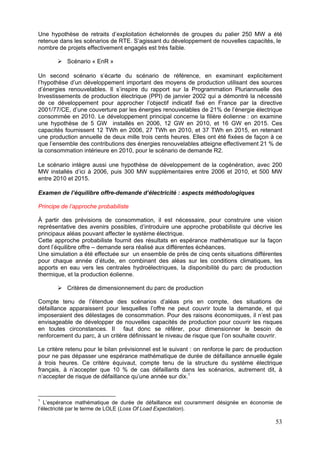 Une hypothèse de retraits d’exploitation échelonnés de groupes du palier 250 MW a été
retenue dans les scénarios de RTE. S’agissant du développement de nouvelles capacités, le
nombre de projets effectivement engagés est très faible.

           Scénario « EnR »

Un second scénario s’écarte du scénario de référence, en examinant explicitement
l’hypothèse d’un développement important des moyens de production utilisant des sources
d’énergies renouvelables. Il s’inspire du rapport sur la Programmation Pluriannuelle des
Investissements de production électrique (PPI) de janvier 2002 qui a démontré la nécessité
de ce développement pour approcher l’objectif indicatif fixé en France par la directive
2001/77/CE, d’une couverture par les énergies renouvelables de 21% de l’énergie électrique
consommée en 2010. Le développement principal concerne la filière éolienne : on examine
une hypothèse de 5 GW installés en 2006, 12 GW en 2010, et 16 GW en 2015. Ces
capacités fournissent 12 TWh en 2006, 27 TWh en 2010, et 37 TWh en 2015, en retenant
une production annuelle de deux mille trois cents heures. Elles ont été fixées de façon à ce
que l’ensemble des contributions des énergies renouvelables atteigne effectivement 21 % de
la consommation intérieure en 2010, pour le scénario de demande R2.

Le scénario intègre aussi une hypothèse de développement de la cogénération, avec 200
MW installés d’ici à 2006, puis 300 MW supplémentaires entre 2006 et 2010, et 500 MW
entre 2010 et 2015.

Examen de l’équilibre offre-demande d’électricité : aspects méthodologiques

Principe de l’approche probabiliste

À partir des prévisions de consommation, il est nécessaire, pour construire une vision
représentative des avenirs possibles, d’introduire une approche probabiliste qui décrive les
principaux aléas pouvant affecter le système électrique.
Cette approche probabiliste fournit des résultats en espérance mathématique sur la façon
dont l’équilibre offre – demande sera réalisé aux différentes échéances.
Une simulation a été effectuée sur un ensemble de près de cinq cents situations différentes
pour chaque année d’étude, en combinant des aléas sur les conditions climatiques, les
apports en eau vers les centrales hydroélectriques, la disponibilité du parc de production
thermique, et la production éolienne.

           Critères de dimensionnement du parc de production

Compte tenu de l’étendue des scénarios d’aléas pris en compte, des situations de
défaillance apparaissent pour lesquelles l’offre ne peut couvrir toute la demande, et qui
imposeraient des délestages de consommation. Pour des raisons économiques, il n’est pas
envisageable de développer de nouvelles capacités de production pour couvrir les risques
en toutes circonstances. Il faut donc se référer, pour dimensionner le besoin de
renforcement du parc, à un critère définissant le niveau de risque que l’on souhaite couvrir.

Le critère retenu pour le bilan prévisionnel est le suivant : on renforce le parc de production
pour ne pas dépasser une espérance mathématique de durée de défaillance annuelle égale
à trois heures. Ce critère équivaut, compte tenu de la structure du système électrique
français, à n’accepter que 10 % de cas défaillants dans les scénarios, autrement dit, à
n’accepter de risque de défaillance qu’une année sur dix.1


1
   L’espérance mathématique de durée de défaillance est couramment désignée en économie de
l’électricité par le terme de LOLE (Loss Of Load Expectation).

                                                                                            53
 