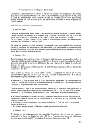 Scénarios simulés et catégories de résultats

Les scénarios de consommation (R1,R2 et R3) ont été croisés avec les scénarios d’évolution
du parc de production (« Minimal » et « EnR ») aux échéances 2006 (seulement R2), 2010
et 2015. La confrontation entre demande et offre est réalisée en puissance pour quatre
postes horaires par jour, sur une durée de douze mois encadrant le mois de janvier de
l’année d’étude.

Résultats des simulations offre-demande

     Horizon 2006

Le risque de défaillance existe, mais il est faible et acceptable en regard du critère retenu.
Les probabilités de défaillance et espérance de durée de défaillance sont de 3 % et 0,8
heure pour le scénario « Minimal », et de 1% et 0,5 heure pour le scénario «EnR».
De façon plus concrète, il existe donc un risque, à trois chances sur cent, de rencontrer des
situations de défaillance à l’horizon 2006.

Ce risque de défaillance existe en fait en permanence, mais sa probabilité d’apparition va
demeurer très faible sur les toutes prochaines années. Une telle situation pourrait apparaître
en cas d’épisode de très grand froid géographiquement étendu au niveau européen, et d’une
durée d’au moins une à deux semaines.

     Horizon 2010

Dans la logique d’un scénario de parc « Minimal », et la demande continuant de croître, le
risque de défaillance augmente par rapport à 2006 et dépasse le seuil d’acceptabilité retenu,
avec une espérance de durée de défaillance de onze heures, et un risque de vingt-deux
chances sur cent.
L’espérance d’énergie de défaillance s’élève à 25 GWh, ce qui correspond à une défaillance
moyenne de 2,4 GW.

Pour revenir au niveau de risque défini comme acceptable, le besoin en moyens
supplémentaires garantis est de 3 GW. Pour les scénarios de consommation R1 et R3, les
besoins sont respectivement de 4,1 GW et 1,4 GW.

Autrement dit, il faut qu’entre 2006 et 2010, des moyens permettant un accroissement de
l’offre et / ou une réduction de la demande soient mis en œuvre, pour un volume garanti de
l’ordre de 3 GW par rapport à la situation actuelle.

Dans le scénario « EnR », les développements retenus sur la biomasse, la cogénération et
surtout l’éolien apportent une production supplémentaire de 37 TWh par rapport au scénario
« Minimal ». Les simulations de ce scénario « EnR » fournissent trois résultats principaux :

   le risque de défaillance reste acceptable (2,7 heures) pour le scénario de consommation
de référence. Mais ce résultat est très dépendant de la modélisation, encore provisoire, de la
production éolienne ;
   la production totale des moyens thermiques diminue de 15 TWh par rapport au scénario
de parc « Minimal » ;
   les exports augmentent de 20 TWh par rapport au scénario « Minimal ».

     Horizon 2015

En l’absence de développement de capacités (hypothèse de principe du scénario
«Minimal»), le risque de défaillance atteint 83 %, et l’espérance de durée de défaillance
annuelle quatre-vingt-sept (87) heures pour le scénario de consommation R2.

                                                                                           54
 