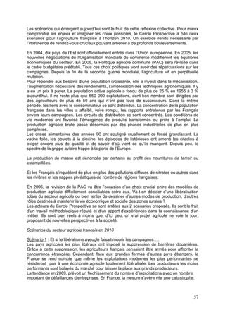 Les scénarios qui émergent aujourd’hui sont le fruit de cette réflexion collective. Pour mieux
comprendre les enjeux et imaginer les choix possibles, le Cercle Prospective a bâti deux
scénarios pour l’agriculture française à l’horizon 2010. Un exercice rendu nécessaire par
l’imminence de rendez-vous cruciaux pouvant amener à de profonds bouleversements.

En 2004, dix pays de l’Est sont officiellement entrés dans l’Union européenne. En 2005, les
nouvelles négociations de l’Organisation mondiale du commerce modifieront les équilibres
économiques du secteur. En 2006, la Politique agricole commune (PAC) sera révisée dans
le cadre budgétaire préétabli. Tous ces choix politiques vont avoir des répercussions sur les
campagnes. Depuis la fin de la seconde guerre mondiale, l’agriculture vit en perpétuelle
mutation.
Pour répondre aux besoins d’une population croissante, elle a investi dans la mécanisation,
l’augmentation nécessaire des rendements, l’amélioration des techniques agronomiques. Il y
a eu un prix à payer. La population active agricole a fondu de plus de 25 % en 1955 à 3 %
aujourd’hui. Il ne reste plus que 650 000 exploitations, dont bon nombre sont dirigées par
des agriculteurs de plus de 50 ans qui n’ont pas tous de successeurs. Dans la même
période, les liens avec le consommateur se sont distendus. La concentration de la population
française dans les villes a affaibli, voire rompu, les rapports entretenus par les Français
envers leurs campagnes. Les circuits de distribution se sont concentrés. Les conditions de
vie modernes ont favorisé l’émergence de produits transformés ou prêts à l’emploi. La
production agricole brute passe désormais par des phases industrielles de plus en plus
complexes.
Les crises alimentaires des années 90 ont souligné cruellement ce fossé grandissant. La
vache folle, les poulets à la dioxine, les épisodes de listérioses ont amené les citadins à
exiger encore plus de qualité et de savoir d’où vient ce qu’ils mangent. Depuis peu, le
spectre de la grippe aviaire frappe à la porte de l’Europe.

La production de masse est dénoncée par certains au profit des nourritures de terroir ou
estampillées.

Et les Français s’inquiètent de plus en plus des pollutions diffuses de nitrates ou autres dans
les rivières et les nappes phréatiques de nombre de régions françaises.

En 2006, la révision de la PAC va être l’occasion d’un choix crucial entre des modèles de
production agricole difficilement conciliables entre eux. Va-t-on décider d’une libéralisation
totale du secteur agricole ou bien tenter de dessiner d’autres modes de production, d’autres
rôles destinés à maintenir la vie économique et sociale des zones rurales ?
Les acteurs du Cercle Prospective se sont arrêtés aux 2 scénarios proposés. Ils sont le fruit
d’un travail méthodologique réputé et d’un apport d’expériences dans la connaissance d’un
métier. Ils sont bien réels à moins que, d’ici peu, un vrai projet agricole ne voie le jour,
proposant de nouvelles perspectives à la société.

Scénarios du secteur agricole français en 2010

Scénario 1 : Et si le libéralisme aveugle faisait mourir les campagnes….
Les pays agricoles les plus libéraux ont imposé la suppression de barrières douanières.
Grâce à cette suppression, les agriculteurs français pensaient être armés pour affronter la
concurrence étrangère. Cependant, face aux grandes fermes d’autres pays étrangers, la
France se rend compte que même les exploitations modernes les plus performantes ne
résisteront pas à une économie agricole totalement libéralisée. Les producteurs les moins
performants sont balayés du marché pour laisser la place aux grands producteurs.
La tendance en 2009, prévoit un fléchissement du nombre d’exploitations avec un nombre
important de défaillances d’entreprises. En France, la mesure s’avère vite une catastrophe.



                                                                                            57
 