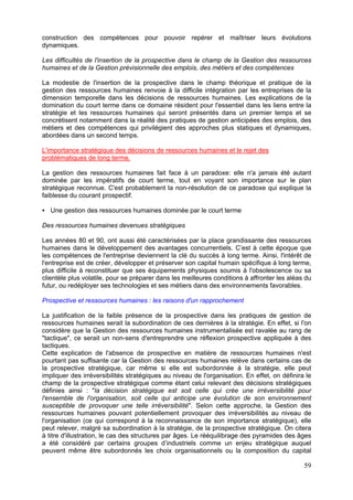 construction des compétences pour pouvoir repérer et maîtriser leurs évolutions
dynamiques.

Les difficultés de l'insertion de la prospective dans le champ de la Gestion des ressources
humaines et de la Gestion prévisionnelle des emplois, des métiers et des compétences

La modestie de l'insertion de la prospective dans le champ théorique et pratique de la
gestion des ressources humaines renvoie à la difficile intégration par les entreprises de la
dimension temporelle dans les décisions de ressources humaines. Les explications de la
domination du court terme dans ce domaine résident pour l'essentiel dans les liens entre la
stratégie et les ressources humaines qui seront présentés dans un premier temps et se
concrétisent notamment dans la réalité des pratiques de gestion anticipées des emplois, des
métiers et des compétences qui privilégient des approches plus statiques et dynamiques,
abordées dans un second temps.

L'importance stratégique des décisions de ressources humaines et le rejet des
problématiques de long terme.

La gestion des ressources humaines fait face à un paradoxe: elle n'a jamais été autant
dominée par les impératifs de court terme, tout en voyant son importance sur le plan
stratégique reconnue. C'est probablement la non-résolution de ce paradoxe qui explique la
faiblesse du courant prospectif.

   Une gestion des ressources humaines dominée par le court terme

Des ressources humaines devenues stratégiques

Les années 80 et 90, ont aussi été caractérisées par la place grandissante des ressources
humaines dans le développement des avantages concurrentiels. C’est à cette époque que
les compétences de l'entreprise deviennent la clé du succès à long terme. Ainsi, l'intérêt de
l'entreprise est de créer, développer et préserver son capital humain spécifique à long terme,
plus difficile à reconstituer que ses équipements physiques soumis à l'obsolescence ou sa
clientèle plus volatile, pour se préparer dans les meilleures conditions à affronter les aléas du
futur, ou redéployer ses technologies et ses métiers dans des environnements favorables.

Prospective et ressources humaines : les raisons d'un rapprochement

La justification de la faible présence de la prospective dans les pratiques de gestion de
ressources humaines serait la subordination de ces dernières à la stratégie. En effet, si l'on
considère que la Gestion des ressources humaines instrumentalisée est ravalée au rang de
"tactique", ce serait un non-sens d'entreprendre une réflexion prospective appliquée à des
tactiques.
Cette explication de l'absence de prospective en matière de ressources humaines n'est
pourtant pas suffisante car la Gestion des ressources humaines relève dans certains cas de
la prospective stratégique, car même si elle est subordonnée à la stratégie, elle peut
impliquer des irréversibilités stratégiques au niveau de l'organisation. En effet, on définira le
champ de la prospective stratégique comme étant celui relevant des décisions stratégiques
définies ainsi : "la décision stratégique est soit celle qui crée une irréversibilité pour
l'ensemble de l'organisation, soit celle qui anticipe une évolution de son environnement
susceptible de provoquer une telle irréversibilité". Selon cette approche, la Gestion des
ressources humaines pouvant potentiellement provoquer des irréversibilités au niveau de
l'organisation (ce qui correspond à la reconnaissance de son importance stratégique), elle
peut relever, malgré sa subordination à la stratégie, de la prospective stratégique. On citera
à titre d'illustration, le cas des structures par âges. Le rééquilibrage des pyramides des âges
a été considéré par certains groupes d’industriels comme un enjeu stratégique auquel
peuvent même être subordonnés les choix organisationnels ou la composition du capital

                                                                                              59
 